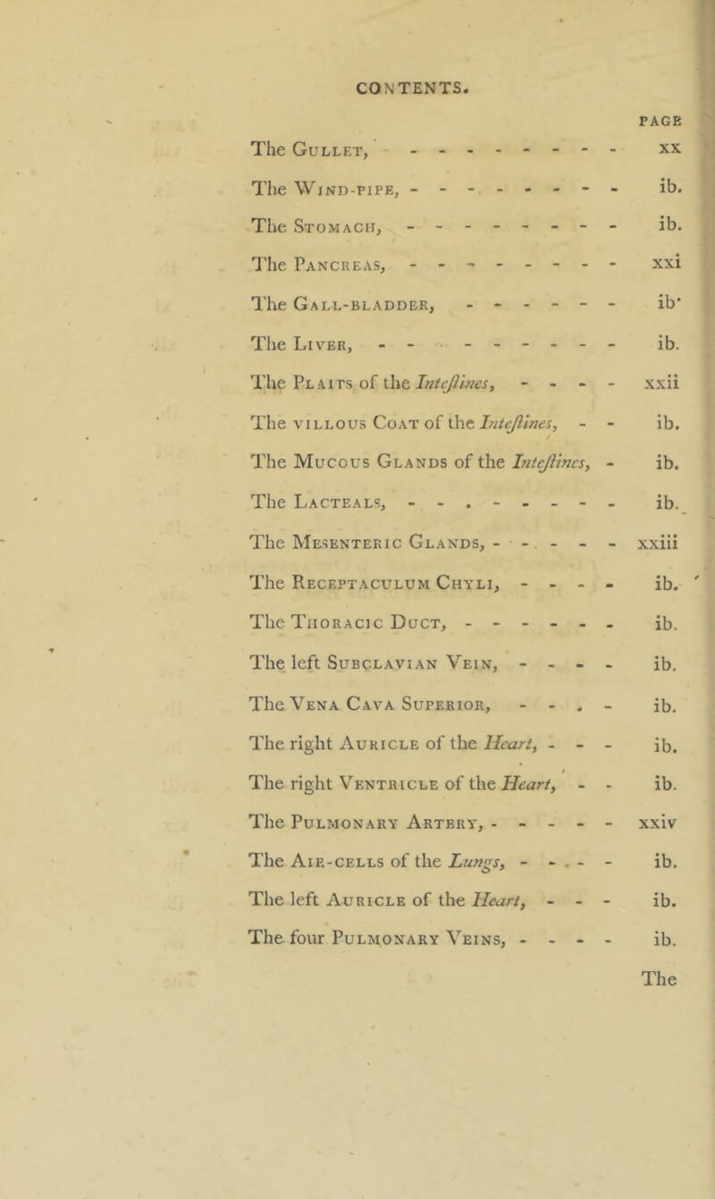 PAGE The Gullet, - -- -- -- -- xx The Wind-pipe, - -- -- -- - ib. The Stomach, - -- -- -- - ib. I'lie Pancreas, - -- -- -- - xxi The Gall-bladder, ------ ib’ The Liver, ib. The Plaits of the - - - - xxii The VILLOUS Coat of the- - ib. The Mucous Glands of the Intejiincs, - ib. The Lacteals, ib. The Mesenteric Glands, - - - - - xxiii The Receptaculum Chyli, - - - - ib. ' The Thoracic Duct, ------ ib. The left Subclavian Vein, - - - - ib. The Vena Cava Superior, - - . _ ib. The right Auricle of the//ear/, - - - ib. The right V^'entricle of the - - ib. The Pulmonary Artery, ----- xxiv The Aip.-cells of the Lungs, - - . - - ib. The left Auricle of the Heart, - - - ib. The four Pulmonary Veins, - - - - ib.