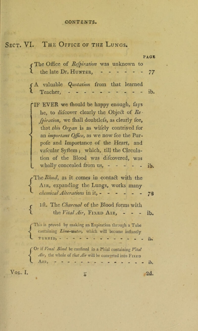 Sect. VI. The Office of the Lungs. PAGE {The Office of Refpration was unknown to the late Dr. Hunter, ------ 77 {A valuable (Quotation from that learned Teacher, - -- -------ib. 'IF EVER we fliould be happy enough, fays he, to difcover clearly the Obje£t of Ee - fptration, we ffiall doubtlefs, as clearly fee, that thh Organ is as wifely contrived for ■S an important Office, as we now fee the Pur- pofe and Importance of the Heart, and vafcular Syftem ■, which, till the Circula- tion of the Blood was difcovered, was t L wholly concealed from us, - - - - - ib. (Thei3/oo^/, as it comes in contadl with the Air, expanding the Lungs, works many chemical Alterations in it, - - - - - - 73 ift. The Charcoal of the Blood forms with the Vital Air, Fixed Air, - - - ib. {This is proved by making an Expiration through a Tube containing Limt-tuaier, which will become inftantly TURBID, - -- -- -- -- -- -- il,; C Or if Venal Blood be confined in a Filial containing Vital < Air, the whole ofwill be converted into Fixed C Air, ib. ✓ VoL. I. 2 2d. I