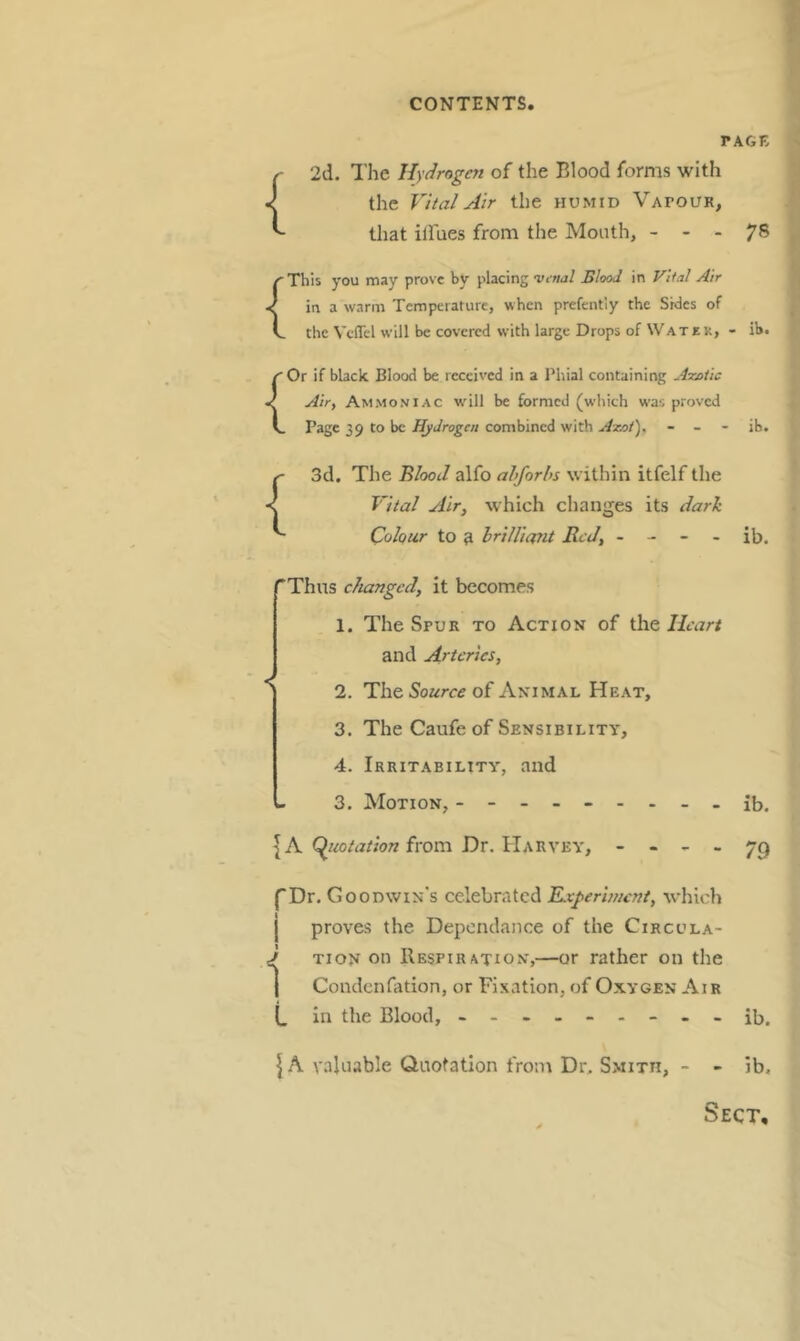 rAGE { { { { 2d. The Hydrogen of the Blood forms with the Vital Air the humid Vapour, that ilfues from the Mouth, - - - This you may prove by placing ’Vfnal Blood in Vital Air in a warm Temperature, when prefently the Sides of the Vcffel will be covered with large Drops of Watjek, - Or if black Blood be received in a Phial containing Azotic Air, Ammoniac will be formed (which was proved Page 39 to be Hydrogen combined with Azot'), - _ - 3d. The Blood alfo ahforhs within itfelf the Vital Air, which changes its dark Colour to 9 hrilUant Red, - - - - 78 ib. ib. ib. ''Thus changed, it becomes 1. The Spur to Action of the Heart and Arteries, *' 2. The Soarci? of Animal Heat, 3. The Caufe of Sensibility, 4. Irritability, and - 3. Motion, ------- __ib. IA from Dr. Harvey, - - - - 73 fDr.G Godwin’s celebrated TLegerhuent, which j proves the Depondance of the Circula- J TioN on Respiration,—or rather on the j Condenfation, or Fixation, of Oxygen Air (_ in the Blood, - -- -- -- -- jb. \ A valuable Quotation from Dr. Smith, - - ib.