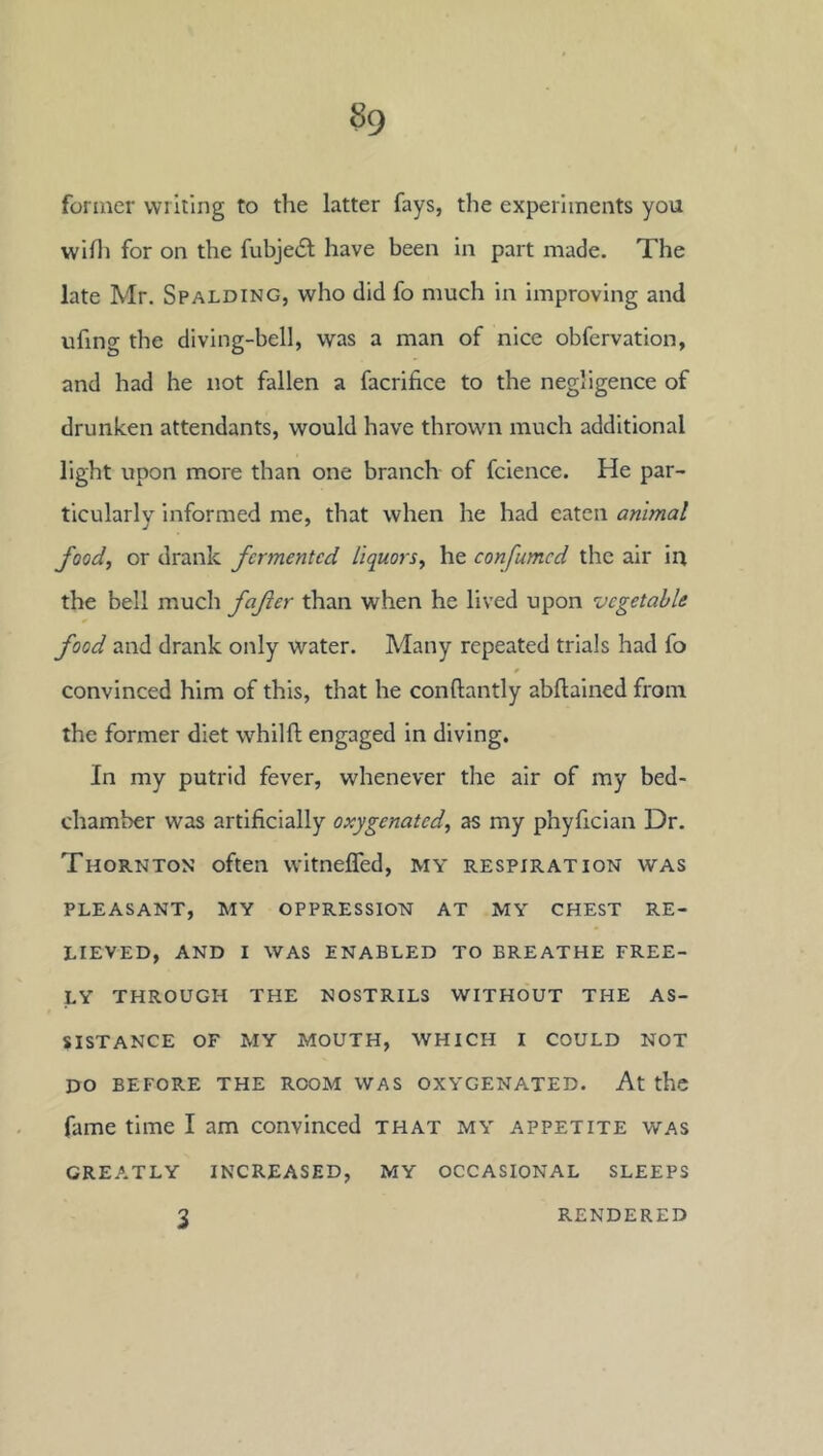 former writing to the latter fays, the experiments you wiHi for on the fubje6l have been in part made. The late Mr. Spalding, who did fo much in improving and ufing the diving-bell, was a man of nice obfervation, and had he not fallen a facrifice to the negligence of drunken attendants, would have thrown much additional light upon more than one branch of fcience. He par- ticularly informed me, that when he had eaten animal food, or drank fermented liquors., he con fumed the air in the bell much fafter than when he lived upon vegetable food and drank only water. Many repeated trials had fo convinced him of this, that he conftantly abflained from the former diet whilft engaged in diving. In my putrid fever, whenever the air of my bed- chamber was artificially oxygenated, as my phyfician Dr. Thornton often witnefled, my respiration was PLEASANT, MY OPPRESSION AT MY CHEST RE- LIEVED, AND I WAS ENABLED TO BREATHE FREE- LY THROUGH THE NOSTRILS WITHOUT THE AS- SISTANCE OF MY MOUTH, WHICH I COULD NOT DO BEFORE THE ROOM WAS OXYGENATED. At thc fame time I am convinced that my appetite was GREATLY INCREASED, MY OCCASIONAL SLEEPS 3 RENDERED