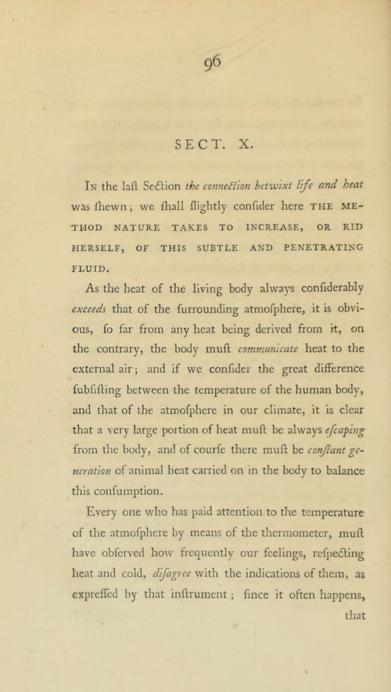 SECT. X. In the laft Sedlion the connexion betwixt life and heat was ilievvn; we fliall flightly confider here the me- thod NATURE TAKES TO INCREASE, OR RID HERSELF, OF THIS SUBTLE AND PENETRATING FLUID. As the heat of the living body always confiderably exceeds that of the furrounding atmofphere, it is obvi- ous, fo far from any heat being derived from it, on the contrary, the body muft communicate heat to the external air; and if we confider the great difference fubfifling between the temperature of the human body, and that of the atmofphere in our climate, it is clear that a very large portion of heat muft be always efcaping from the body, and of courfe there muft be conjlant gc-‘ ncratlon of animal heat carried on in the body to balance this confumption. Every one who has paid attention to the temperature of the atmofphere by means of the thermometer, muft have obferved how frequently our feelings, refpedling heat and cold, dlfagrce with the indications of them, as exprefled by that inftrument; ftnee it often happens, that