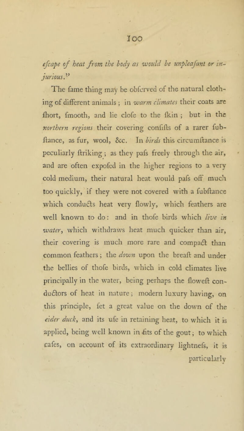 1 loo efcape of heat from the body as would be unpleajant or in^ jur'iousy The fame thing may be obfcrved of the natural cloth- ing of different animals; in warm climates their coats arc fhort, fmooth, and lie clofe to the fkin ; but in the northern regions their covering confifls of a rarer fub- flance, as fur, wool, &c. In birds this circumftance is peculiarly ftriking ; as they pafs freely through the air, and are often expofed in the higher regions to a very cold medium, their natural heat would pafs off much too quickly, if they were not covered with a fubftance which conducls heat very flowly, which feathers are well known to do: and in thofe birds which live in water, which withdraws heat much quicker than air, their covering is much more rare and compadl than common feathers; the down upon the breaft and under the bellies of thofe birds, which in cold climates live principally in the water, being perhaps the floweft con- dudtors of heat in nature; modern luxury having, on this principle, fet a great value on tlie down of the eider duck, and its ufe in retaining heat, to which it is applied, being well known in £ts of the gout; to which cafes, on account of its extraordinary lightnefs, it is particularly