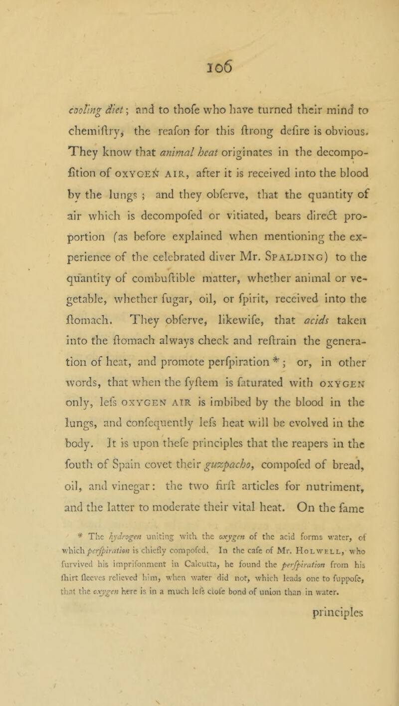 cooling diet; and to thofe who liave turned their mind to chemiftry, the reafon for this ftrong defire is obvious. They know that animal heat originates in the decompo- t fition of OXYGEN AIR, after it is received into the blood by the lungs ; and they obferve, that the quantity of air which is decompofed or vitiated, bears direct pro- portion fas before explained when mentioning the ex- perience of the celebrated diver Mr. Spalding) to the quantity of combuftible matter, whether animal or ve- getable, whether fugar, oil, or fpirit, received into the flomach. Tliey obferve, likewife, that acids taken into the flomacli always check and reflrain the genera- tion of heat, and promote perfpiration ; or, in other Avords, that when the fyflem is faturated with oxygen only, lefs oxygen air is imbibed by the blood in the lungs, and confcqucntly lefs heat will be evolved in the body. It is upon thefe principles that the reapers in the fouth of Spain covet guxpacho, compofed of bread, oil, and vinegar: the two firll: articles for nutriment, and the latter to moderate their vital heat. On the fame * The hydrogai uniting with the oxygen of the acid forms water, of ■v;\{\z\\perfpiratien is chiefly compofed. In the cafe of Mr. Holwell, who furvived his imprifonment in Calcutta, he found the perfpiration from his fhirt fleeves relieved him, when water did not, which leads one to fuppofc, th.nt the oxygen here is in a much lefs ciofe bond of union than in water. principles