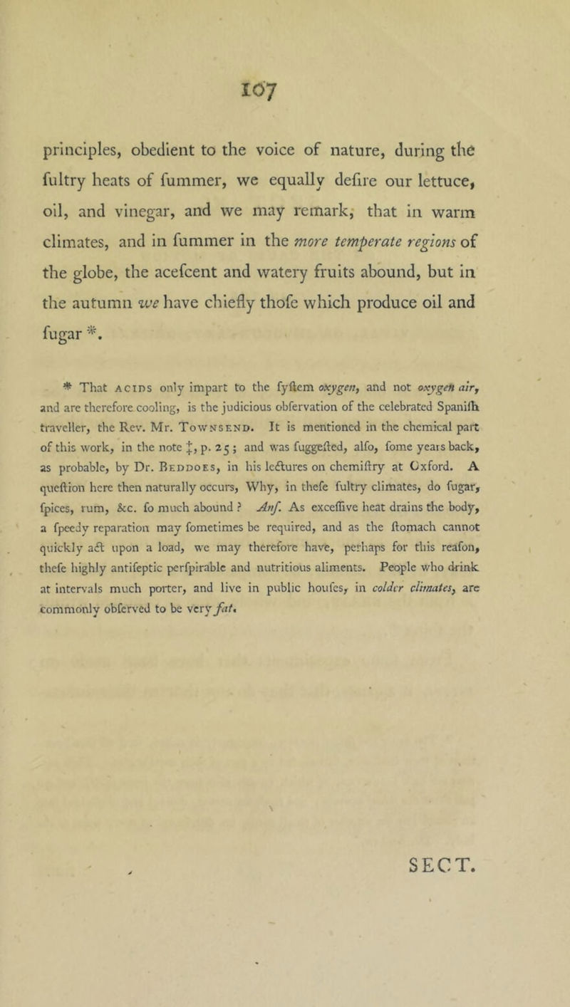 principles, obedient to the voice of nature, during the fultry heats of fummer, we equally defire our lettuce, oil, and vinegar, and we may remark,- that in warm climates, and in fummer in the more temperate regions of the globe, the acefcent and watery fruits abound, but in the autumn we have chiefly thofe which produce oil and fugar * That ACIDS only impart to the fyftcm oxygen, and not oxygen air, and are therefore cooling, is the judicious obfervation of the celebrated Spanifh traveller, the Rev. Mr. Townsend. It is mentioned in the chemical part of this work, in the note J, p. 25 ; and was fuggefled, alfo, fome years back, as probable, by Dr. Reddoes, in his Icftures on chemiftry at Oxford. A queftion here then naturally occurs. Why, in thefe fultry climates, do fugar, fpices, rum, &c. fo much abound Anf. As exceflive heat drains the body, a fpeedy reparation may fometimes be required, and as the ftomach cannot quickly aifl upon a load, we may therefore have, perhaps for this reafon, thefe highly antifeptic perfpirable and nutritious aliments. People who drink at intervals much porter, and live in public houfes, in colder clhnates, are commonly obferved to be yery fat.