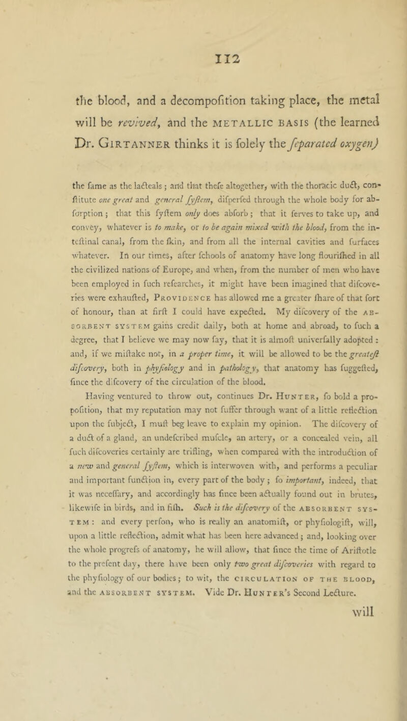 the blood, and a decompofition taking place, the metal will be revived, and the metallic basis (the learned Dr. Girtanner thinks it is folely the jeparated oxygen) the fame as the lafleals; and that thefe altogether, with the thoracic du£l, con* Ilitute one great and general fyjlern, difperfed through the whole body for ab- forption ; that this fyfteni only does abforb; that it feit'es to take up, and con\ ey, whatever is to make, or to be again mixed nvith the blood, from the in- tcftinal canal, from the Ikin, and from all the internal cavities and furfaccs whatever. In our times, after fchools of anatomy have long flourilhed in all the civilized nations of Europe, and when, from the number of men who have been employed in fuch refearches, it might have been imagined that difco\’e- ries were exhaufted, Providence has allowed me a greater lhareof that fort of honour, than at firft I could have expedled. My difeovery of the ab- sorbent SYSTEM gains credit daily, both at home and abroad, to fuch a degree, that I believe we may now fay, that it is alraoft univcrfally adopted : and, if we miflake not, in a proper time, it v/ill be allowed to be l\\t greatejl difeovery, both in phyfalogy and in pathology, that anatomy has fuggefted, fince the difeovery of the circulation of the blood. Having ventured to throw' out, continues Dr. Hunter, fo bold a pro- pofition, that my reputation may not fuffer through want of a little rcfleftion upon the fubjecfl, I mull beg leave to explain my opinion. The difeovery of a duifl; of a gland, an undeferibed mufde, an artery, or a concealed vein, all fuch difcovcrics certainly arc trifling, when compared with the introdudlion of a neiv and general fyjitm, which is interwoven with, and performs a peculiar and important fumflion in, every part of the body; fo important, indeed, that it was neceffary, and accordingly has fincc been adually found out in brutes, likewife in birds, and in filh. Such is the difeovery of the absorbent sys- tem: and every perfon, who is really an anatomifl, or phyfiologift, will, upon a little rcflcdlion, admit what has been here .advanced ; and, looking over the whole progrefs of anatomy, he will allow, that fince the time of Ariftotle to the prefent day, there hive been on]y two great difeoveries with regard to the phyfiology of our bodies; to wit, the circulation of the blood, and the absorbent system. Vide Dr. Hunter’s Second Le£lure. will