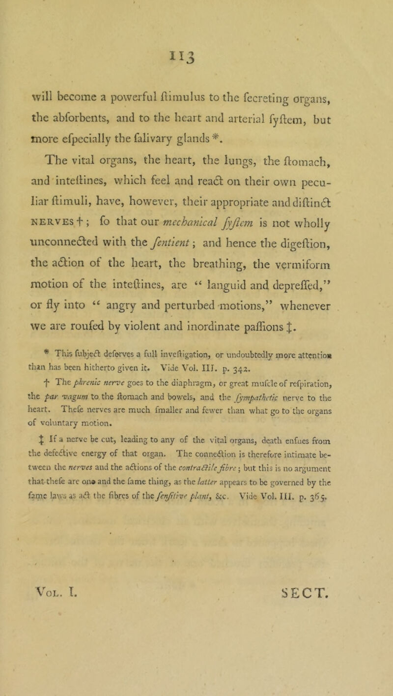 will become a powerful flimulus to the fecreting organs, the abforbents, and to the heart and arterial fyftem, but more efpecially the falivary glands *. The vital organs, the heart, the lungs, the ftomach, and intellines, which feel and readl on their own pecu- liar ftimuli, have, however, their appropriate and diftineSf KERVESf; fo that our mechanical fyjicm is not wholly •unconnedfed with the fcntient; and hence the digeftion, the adlion of the heart, the breathing, the vermiform motion of the intellines, are “ languid and deprefled,” or fly into “ angry and perturbed motions,” whenever we are roufed by violent and inordinate paffions * This fubjeft deforves a full inveftigation, or undoubtedly more attentlos than has been hitherto given it. Vide Vol. III. p. 342. •f The phrenic nerve goes to the diaphragm, or great mufcleof refpiration, the far magum to the ftomach and bowels, and the fympathctk nerve to the heart. Thcfe nerves are much fraaller and fewer than what go to the organs of voluntary motion. If a nerve be cut, leading to any of the vital organs, death enfues from the defective energy of that organ. The connexion is therefore intimate be- tween the nerves and the aftions of the coniraRilefibre; but this is no argument that tliefe are on® and the fame thing, as the latter appears to be governed by the. fame laws as aft the fibres of the fenfitive plant, kc. Vide Vol. III. p. 365.