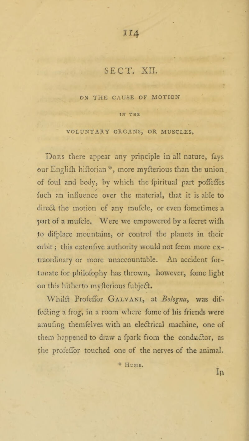 SECT. XII. ON THE CAUSE OF MOTION IN’ THE VOLUNTARY ORGANS, OR MUSCLES, Does there appear any principle in all nature, fays our Englilli hiflorian*, more myllerious than the union, of foul and body, by which the fpiritual part pofleffes fuch an influence over the material, that It is able to diredl: the motion of any mufcle, or even fomctimes a part of a mufcle. Were we empowered by a fecret wifli to difplacc mountains, or control the planets in their orbit; this extenfive authority would not feem more ex- traordinary or more unaccountable. An accident for- tunate for philofophy has thrown, however, fome light on this hitherto myllerious fubjeiSl. Whilfl Profeflbr Galvani, at Bologna^ was dif- fedlino- a frog:, in a room where fome of his friends were O O' amufing themfelves with an eledlrical machine, one of them happened to draw a fpark from the condudlor, as the profcITor touched one of the nerves of the animal. Ih * Hume.