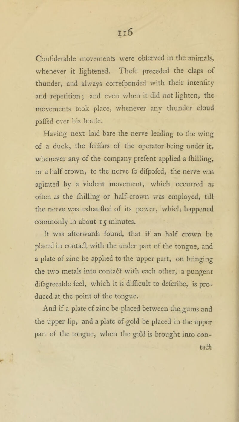 Confiderable movements were obferved in the animals, whenever it lightened. Thefe preceded the claps of thunder, and always correfponded with their intenfity and repetition ; and even when it did not lighten, the movements took place, whenever any thunder cloud pafled over his houfe. Having next laid bare the nerve leading to the wing of a duck, the fcilTars of the operator being under it, whenever any of the company prefent applied a fhilling, or a half crown, to the nerve fo difpofed, the nerve was agitated by a violent movement, which occurred as often os the drilling or half-crown was employed, till the nerve was exhaufted of its power, which happened commonly in about 15 minutes. It was afterwards found, that if an half crown be placed in conta6l with the under part of the tongue, and a plate of zinc be applied to the upper part, on bringing the two metals into contadt with each other, a pungent difagreeable feel, which it is difficult to deferibe, is pro- duced at the point of the tongue. And if a plate of zinc be placed between the gums and tlie upper lip, and a plate of gold be placed in the upper part of the tongue, when the gold is brought into con- ta6l