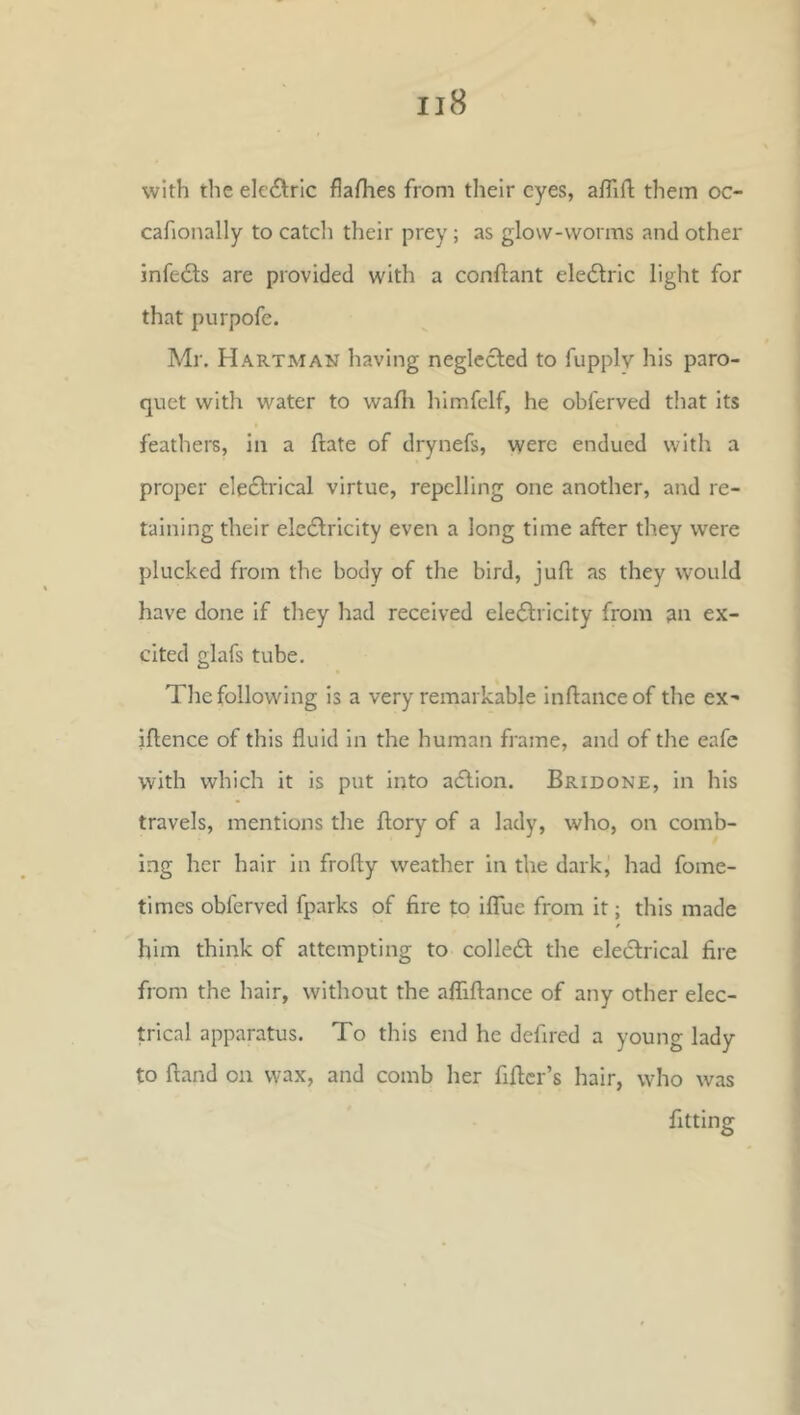 with the electric flaflies from their eyes, aflifl: them oc- cafionally to catcli their prey; as glow-worms and other infe6ls are provided with a conftant eledlric light for that purpofe. Mr, Hartman having neglected to fupplv his paro- quet with water to wafli himfelf, he obferved that its feathers, In a ftate of drynefs, were endued with a proper eleftrical virtue, repelling one another, and re- taining their electricity even a long time after they were plucked from the body of the bird, juft as they would have done if they had received eleCtricity from an ex- cited glafs tube. The following is a very remarkable inftanceof the ex^ iftence of this fluid in the human frame, and of the eafe with which it is put into aClion. Bridone, in his travels, mentions the ftory of a lady, who, on comb- ing her hair in frofty weather in the dark, had fome- times obferved fparks of fire tP IflTue from it; this made him think of attempting to colleCl the eleClrical fire from the hair, without the affiftance of any other elec- trical apparatus. To this end he defired a young lady to ftand on wax, and comb her fiftcr’s hair, who was fitting