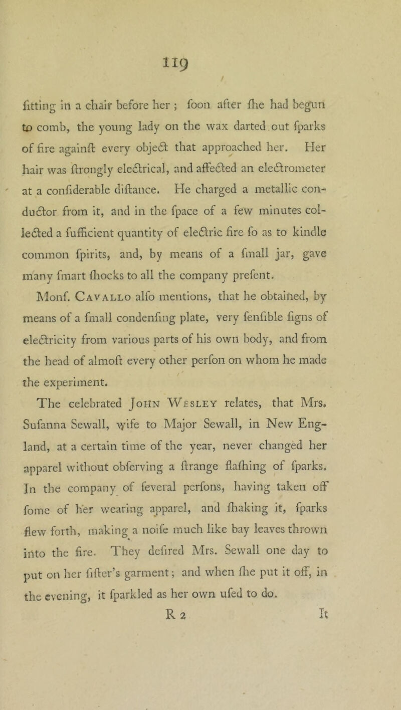 fitting in a chair before her ; foon after fhe had begun to comb, the young lady on the wax darted out fparks of fire agalnfl: every obje6t that approached her. Her hair was flrongly ele6lrical, and afFe6ted an ele6lrometer ' at a confiderable diftance. He charged a metallic con- du6lor from it, and in the fpace of a few minutes col- le£ted a fufficient quantity of eleftric fire fo as to kindle common fpirits, and, by means of a fmall jar, gave many fmart fliocks to all the company prefent. IMonf. Cavallo alfo mentions, that he obtained, by means of a fmall condenfing plate, very fenfible figns of eledfricity from various parts of his own body, and from the head of almoft every other perfon on whom he made / ' the experiment. The celebrated John Wesley relates, that Mrs. Sufanna Sewall, \yife to Major Sewall, in New Eng- land, at a certain time of the year, never changed her apparel without obferving a ftrange fiafhing of fparks. In the company of feveral perfons, having taken off fomc of her wearing apparel, and fhaking it, fparks flew forth, making a noife much like bay leaves thrown iilto the fire. They dclired Mrs. Sewall one day to put on her lifter’s garment; and when ftie put it off, in the evening, it fparkled as her own ufed to do. R2 It