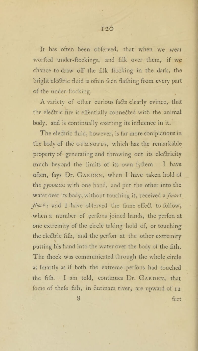 It has often been obfcrvecl, that when we weai woHled under-ftockings, and filk over them, if we chance to draw ofF the fjlk flocking in the dark, the bright elecflric fluid is often feen flafhing from every part of the under-flocking. A variety of other curious fa£ls clearly evince, that the ele6lric fire is eflentially conne61:ed with the animal body, and is continually exerting its influence in it. The eledlric fluid, however, is far more confpicuous in the body of the gymnotus, which has the remarkable property of generating and throwing out its ele6lricity much beyond the limits of its own fyflem I have often, fays Dr. Garden, when I have taken hold of the gymnotus with one hand, and put the other into the water over its body, without touching it, received a [mart Jhock; and 1 have obferved the fame efleft to follow', when a number of perfons joined hands, the perfon at one extremity of the circle taking hold of, or touching the eledlric fifh, and the perfon at the other extremity putting his hand into the water over the body of the filh. The (hock was communicated through the whole circle as fmartly as if both the extreme perfons had touched the filh. I am told, continues Dr. Garden, that fome of thefe filh, in Surinam river, are upward of 12, 8 feet