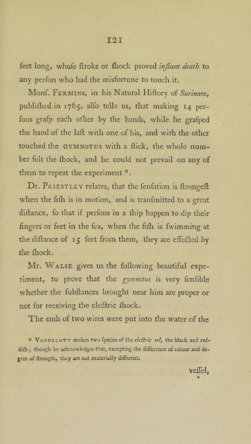 feet long, whofe flroke or fliock proved Injiant death to any perfon who had the misfortune to touch It. Monf. Fermins, in his Natural Hiftory of Surinam, publifhed in 1765, alfo tells us, that making 14 per- fons grafp each other by the hands, while he grafped the hand of the laft with one of his, and with the other touched the gymnotus with a flick, the whole num- ber felt the (hock, and he could not prevail on any of them to repeat the experiment Dr. Priestley relates, that the fenfation is flrongeft when the fifh is in motion, and is tranfmitted to a great dillance, fo that if perfons in a Ihip happen to dip their fingers or feet in the fea, when the fifh is fwimming at the diftance of 15 feet from them, they are efFc£led by the fhock. Mr. Walse gives us the following beautiful expe- riment, to prove that the gymnotus is very fenfible whether the fubflances brought near him are proper or not for receiving the eledlric fhock. The ends of two wires were put into the water of the •* Van'delott makes two fpecies of the eleffric eel, the black and rcil- dilh; though he acknowledges that, excepting the difTereacc of colour and de- gree of ftrcngth, they are not materially different. veflel,