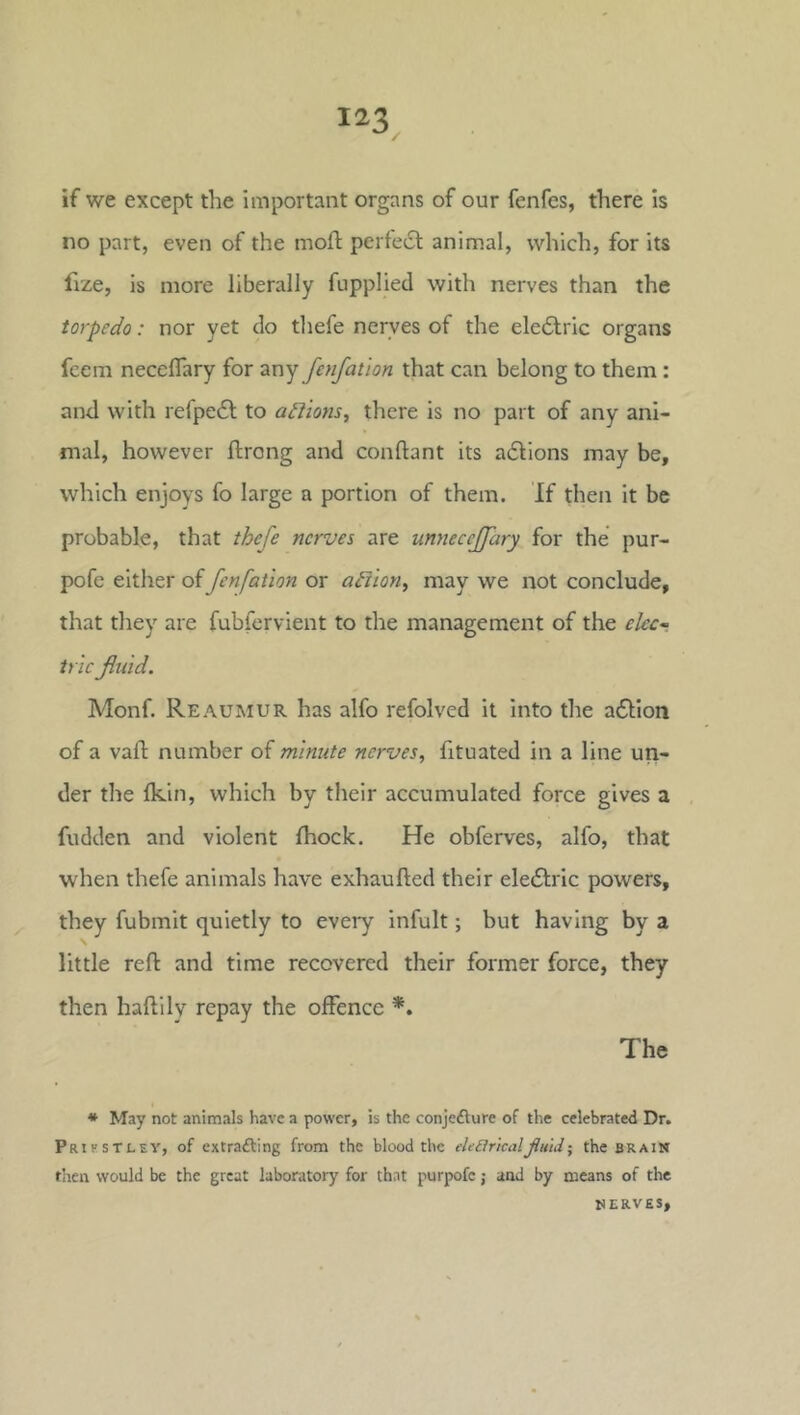 if we except the important organs of our fenfes, there is no part, even of the moft perfect animal, which, for its fize, is more liberally fupplied with nerves than the torpedo: nor yet do tliefe nerves of the eleiStric organs feem neceflary for any fenfation that can belong to them: and with refpeft to adlions^ there is no part of any ani- mal, however ftrong and conftant its adlions may be, which enjoys fo large a portion of them. If then it be probable, that thefe nerves are myiecejfary for the pur- pofe either of fenfation or adiion, may we not conclude, that they are fubfervient to the management of the ekc~ trie fluid. Monf. Reaumur has alfo refolved it into the aflion of a vafl; number of minute nerves, fituated in a line un- der the Ikin, which by their accumulated force gives a fudden and violent fhock. He obferves, alfo, that when thefe animals have exhaufted their eledlric powers, they fubmit quietly to every infult; but having by a little reft and time recovered their former force, they then haftilv repay the offence *. The * May not animals have a power, is the conjefture of the celebrated Dr. Prifstley, of extrafting from the blood the eUBricaljiuldthe brain then would be the great laboratory for that purpofc; and by means of the NERVES,