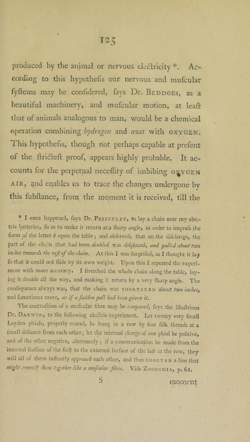 produced by the anjmal or nervous ele6lrlcity *. Ac- cording to this hypothefis our nervous and mufcular fyftems may be confidered, fays ]Dr. Beddoes, as a beautiful machinery, and mufcular motion, at leaft that of animals analogous to man, would be a chemical operation combining hydrogen and a’zot with oxygen. This Irypothefis, though not perhaps capable at prefent of the ilridleft proof, appears highly probable. It ac- counts for the perpetual neccfiity of imbibing oxygen AIR, and enables us to trace the changes undergone by this fubllance, from the inpment It is received, till the • I once happened, fays Dr. Priestley, to lay a chain near my elec- tric batteries, fo as to make it return at a lharp angle, in order to imprefs the form of the letter b upon the table; and obferved, that on the difeharge, thp part of the ch.ain that had been dutbled was difplaced, afid pidlt'J about i^a inches towards the rejl of the chain. At this I was furprifed, as I thought it lay fo that it could not Aide by its own weight. Upon this I repeated the experi- ment with more accuracy. I ft retched the whole chain along the table, lay- ing it double all the way, and making it return by a very (harp angle. The confequence always was, that the chain was short eked 3!oout two inches, and fometimes more, as if a Judder, pidl had been given it. The contraeftion of a mufcular fibre may be compared, fays the illuftrious Dr. Darwin, to the following electric cxperi.mcnt. Let twenty very fmall Leyden phials, properly coated, be hung in a row by fine filk threads at a fmall diftance from each other; let the internal charge of one phial be pofitive, and of the other negative, alternately ; if a c.ommunication be made from the internal furface of the firft to the external furface of the lall in the row, they will all of them inftantly e.ich other, and thus shorten a line that might connea them Ugdher like a mufcular fibre. Vide Zoonomia, p. 6i. S moment • <