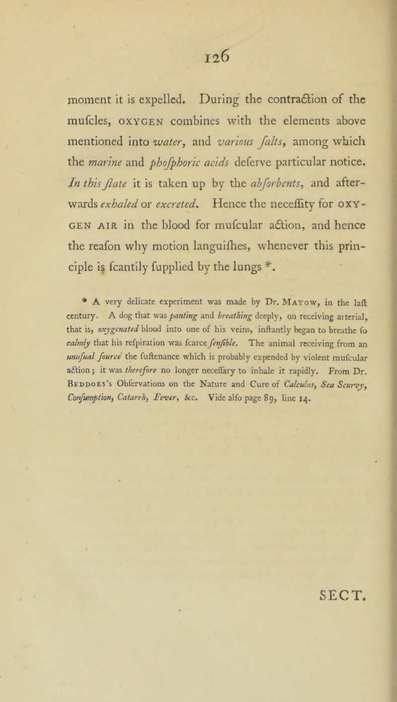 moment it is expelled. During the contra61;ion of the mufcles, OXYGEN combines with the elements above mentioned into water, and various falls, among which the marine and phofphoric acids deferve particular notice. In this fate it is taken up by the ahforbents, and after- wards exhaled or excreted. Hence the neceflity for oxy- gen AIR in the blood for mufcular adlion, and hence the reafon why motion languifhes, whenever this prin- ciple i§ fcantily fupplied by the lungs * A very delicate experiment was made by Dr. Matow, in the lad century. A dog that -wa panting and breathing deeply, on receiving arterial, that is, oxygenated blood into one of his veins, inftantly began to breathe fo calmly that his refpiration was fcarce fenfible. The animal receiving from an unufual fource the fuftenance which is probably expended by violent mufcular a£lion; it was therefore no longer necelTary to inhale it rapidly. From Dr. Beddoes’s Obfervations on the Nature and Cure of Calculns, Sea Scurvy, Confumption, Catarrh, Fever, See. Vide alfo page 89, line 14. SECT,