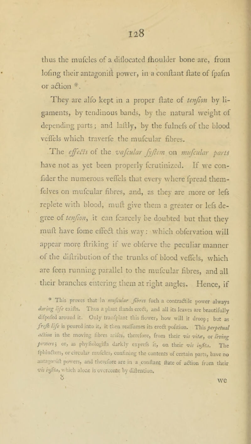 tlius the mufcles of a clillocatcd IhoulJer bone are, from lofing tlieir antagoiiih power, in a conflant flate of fpafm or adlion They are alfo kept in a proper flate of tenjlon by li- gaments, by tendinous bands, by the natural weight of depending parts; and lallly, by the fulnefs of the blood veflels which traverfe the mufcular fibres. The ejfeds of the vafcidar fyjlcm on mufcidar parts have not as yet been properly ferutinized. If we con- fider the numerous veflels that every where fpread them- felves on mufcular fibres, and, as they are more or lefs replete with blood, muft give them a greater or lefs de- gree of tcnfion^ it can fcarcely be doubted but that they muft have fome efleft this way: which obfervation will appear more flriking if we obferve the peculiar manner of the uillribution of the trunks of blood vefiTcls, which are feen running parallel to the mufcular fibres, and all their branches entering them at right angles. Hence, if * This proves that in mufcular fhres fuch a contradlilc power always during life exills. Thus a plant Hands crcdl, and all its leaves are beautifully difpofed around it. Only tranfplant this flower, how will it droop; but as fnjh life is poured into it, it tb.en rcairumcs its ereft pofition. This perpetual artion in the moving fibres arifes, therefore, from their vis vita-, or living pc-xers-, or, as phyfiologifls darkly exprefs it, on their vis iufta. The Iphindlers, or circular mufcles, confining the contents of certain parts, have no antago-'ift powers, and therefore are in a conflant Hate of aition from their vis i'l/lta, w hich alor.c is overcome by diftention. we