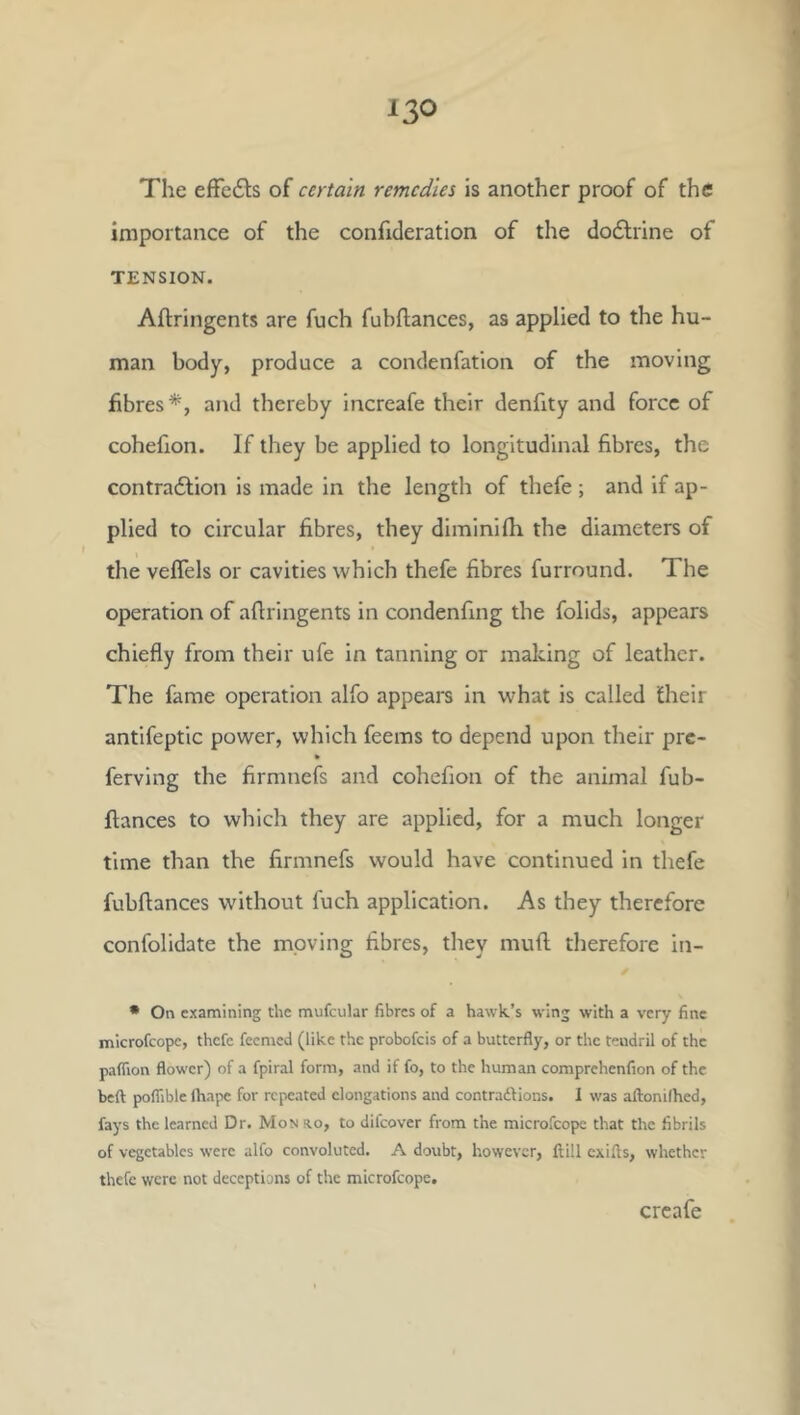 The efFedls of certain remedies is another proof of the importance of the confideration of the dodlrine of TENSION. Aftringents are fuch fubftances, as applied to the hu- man body, produce a condenfation of the moving fibres*, and thereby increafe their denfity and force of cohefion. If they be applied to longitudinal fibres, the contra6lion is made in the length of thefe ; and if ap- plied to circular fibres, they diminifh the diameters of the vefTels or cavities which thefe fibres furround. The operation of afiringents in condenfing the folids, appears chiefly from their ufe in tanning or making of leather. The fame operation alfo appears in what is called their antifeptic power, which feems to depend upon their pre- fervlng the firmnefs and cohefion of the animal fub- ftances to which they are applied, for a much longer time than the firmnefs would have continued in thefe fubftances without fuch application. As they therefore confolidate the moving fibres, they mufl; therefore in- • On examining the mufciilar fibres of a hawk’s wing with a very fine microfeope, thefe feemed (like the probofeis of a butterfly, or the tendril of the paflion flower) of a fpiral form, and if fo, to the human comprehenfion of the beft poflible lhape for repeated elongations and contradlions. 1 was aftonilhed, fays the learned Dr. Mon ro, to difeover from the microfeope that the fibrils of vegetables were alfo convoluted. A doubt, however, ftill exifls, whether thefe were not deceptions of the microfeope. creafe