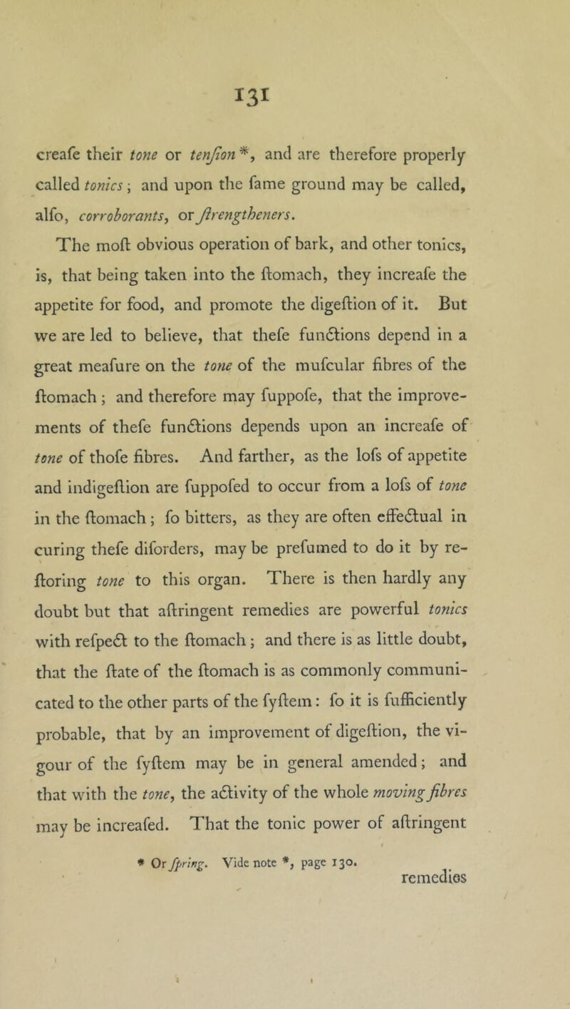 creafe their tone or tenjion*, and are therefore properly called tonics \ and upon the fame ground may be called, alfo, corroborants^ orJirengtheners. The moft obvious operation of bark, and other tonics, is, that being taken into the ftomach, they increafe the appetite for food, and promote the digeftion of it. But we are led to believe, that thefe fundtions depend in a great meafure on the tone of the mufcular fibres of the ftomach ; and therefore may fuppofe, that the improve- ments of thefe fundfions depends upon an increafe of tone of thofe fibres. And farther, as the lofs of appetite and indigefiion are fuppofed to occur from a lofs of tone in the ftomach; fo bitters, as they are often effedlual in curing thefe diforders, may be prefumed to do it by re- ftoring tone to this organ. There is then hardly any doubt but that aftringent remedies are powerful tonics with refpedl to the ftomach; and there is as little doubt, that the ftate of the ftomach is as commonly communi- cated to the other parts of the fyftem: fo it is fufficiently probable, that by an improvement of digeftion, the vi- gour of the fyftem may be in general amended; and that with the tone, the adlivity of the whole moving fibres may be increafed. That the tonic power of aftringent * Or Spring. Vide note *, page 130. remedies