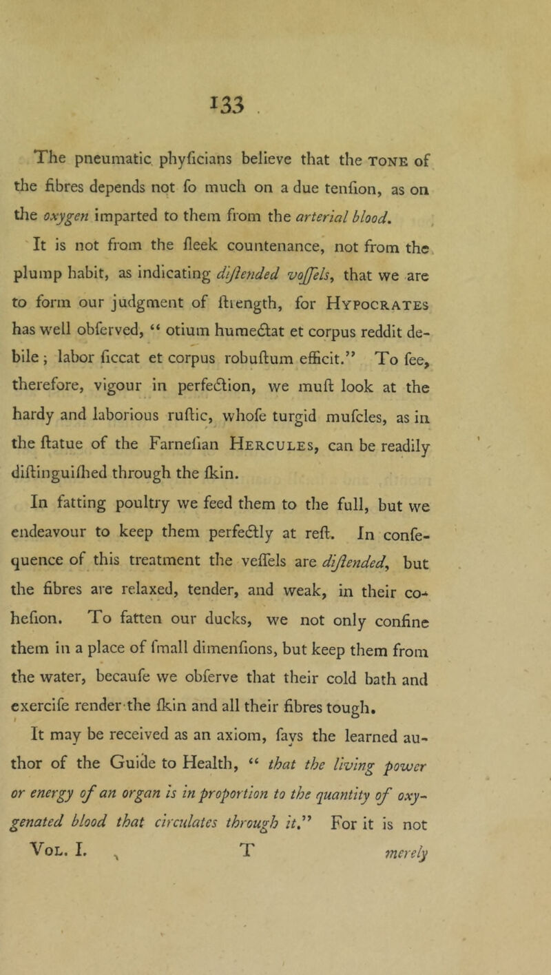 The pneumatic phyficians believe that the tone of the fibres depends not fo much on a due tenfion, as on the oxygen imparted to them from the arterial blood. It is not from the fleek countenance, not from the plump habit, as indicating dljhnded vojfels, that we are to form our judgment of ftiength, for Hypocrates has w'ell obferved, “ otium humedlat et corpus reddit de- bile; labor ficcat et corpus robuftum efEcit.” To fee, therefore, vigour in perfection, we muft look at the hardy and laborious ruftic, whofe turgid mufcles, as in the ftatue of the Farnelian Hercules, can be readily diftinguiflied through the fkin. In fatting poultry we feed them to tlie full, but we endeavour to keep them perfectly at reft. In confe- quence of this treatment the veflels are dijiended^ but the fibres are relaxed, tender, and weak, in their co-^ hefion. To fatten our ducks, we not only confine them in a place of fmall dimenfions, but keep them from the water, becaufe we obferve that their cold bath and cxercife render the fkin and all their fibres tough. It may be received as an axiom, fays the learned au- thor of the Guide to Health, “ that the living power or energy of an organ is in proportion to the quantity of oxy- genated blood that circidatcs through it'^ For it is not VoL. I. , T merely