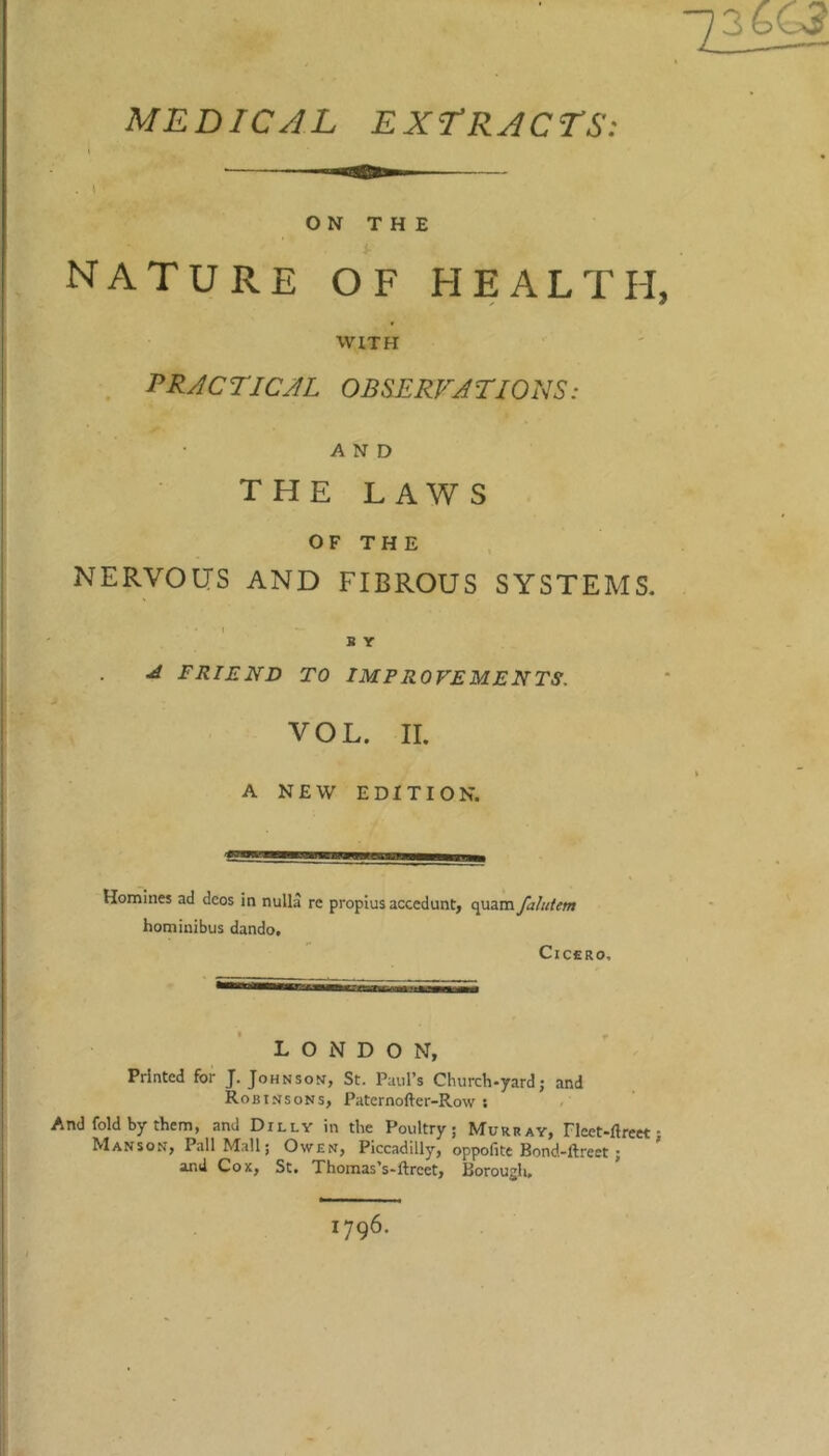 36G? MEDICJL EXT’RACTS: ON THE nature of health, WITH PR^CTICJL OBSERFJTIONS: AND the laws OF THE NERVOUS AND FIBROUS SYSTEMS. 1 B Y ^ FRIEND TO IMPROVEMENTS. VOL. II. A NEW EDITION. Homines ad dcos in nulla re propius accedunt, quam fahitem hominibus dando. CiCCRO, LONDON, Printed for J. Johnson, St. Paul’s Church-yard; and Robinsons, Paternofter-Row ; And fold by them, and Dilly in the Poultry; Murray, Fleet-ftreet • Manson, Pall Mall; Owen, Piccadilly, oppofite Bond-ftreet; ’ and Cox, St. Thomas’s-ftreet. Borough, 1796.