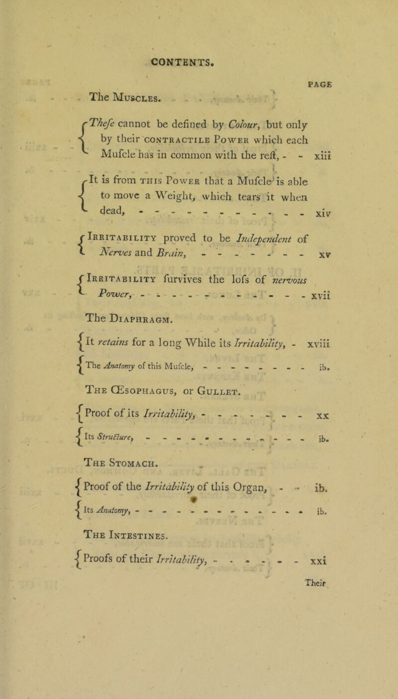 PAGE The Muscles. . - ■ {Thefe cannot be defined by Colour, but only by their contractile Power which each JMufcle has in common with the reft, - - xiii I. {It is from this Power that a MufcleMs able to move a Weight, which tears it when dead, ------ XIV \ {Irritability proved to be hule^endcnt of Nerves and Bruin, xv f Irritability furvives the lofs of nervous ^ Povjcr, . - . xvii The Diaphragm. -|^It retains for a long While its IrritaliUiy, - I^The of this Mufclc, The GEsophagus, or Gullet. -T Proof of its Irritability, < Its Strudure, - - The Stomach. < Proof of the Irritability of tiiis Organ, - • r • < Its Anatcmy, - The Intestines. ' ^ Proofs of their Irritability, xviii ib. XX ib« ib. ib. xxi Their