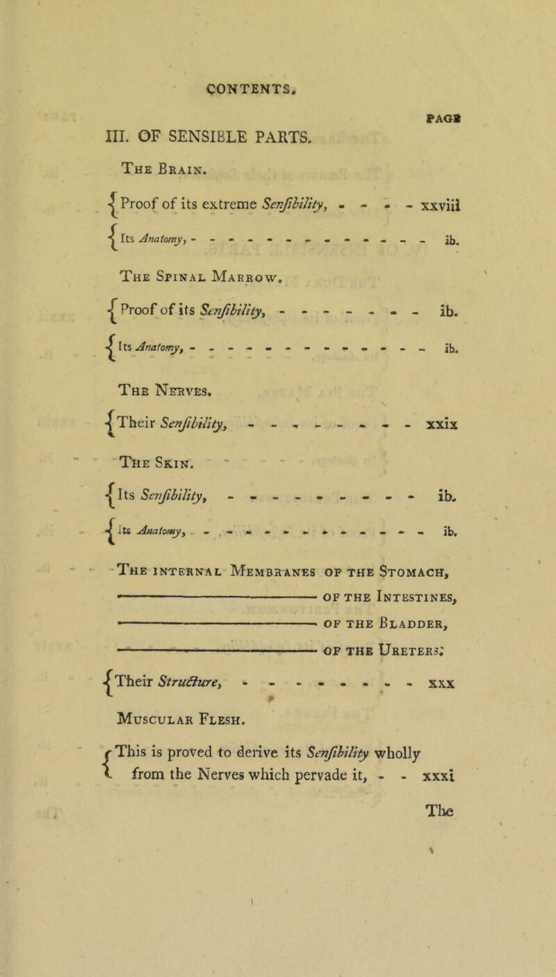FAGS III. OF SENSIBLE PARTS. The Brain. Proof of its extreme i - xxviii Its Anatomy, JJj, The Spinal Marrow. Proof of its Scnfibility, ------- ib. I ts Analomy, The Nerves. Their Senfibility, - xxix The Skin. ' * ■ *^Its StmJibUityf - -- -- -- -- ib. ^ lU Amiiomyy - it), -The internal Membranes of the Stomach, —— OF THE Intestines, • OF THE Bladder, — OF THE Ureters; < Their Struffzire, - - ...... xxx Muscular Flesh. {This is proved to derive its SenfiblUty wholly from the Nerves which pervade it, - - xxxi