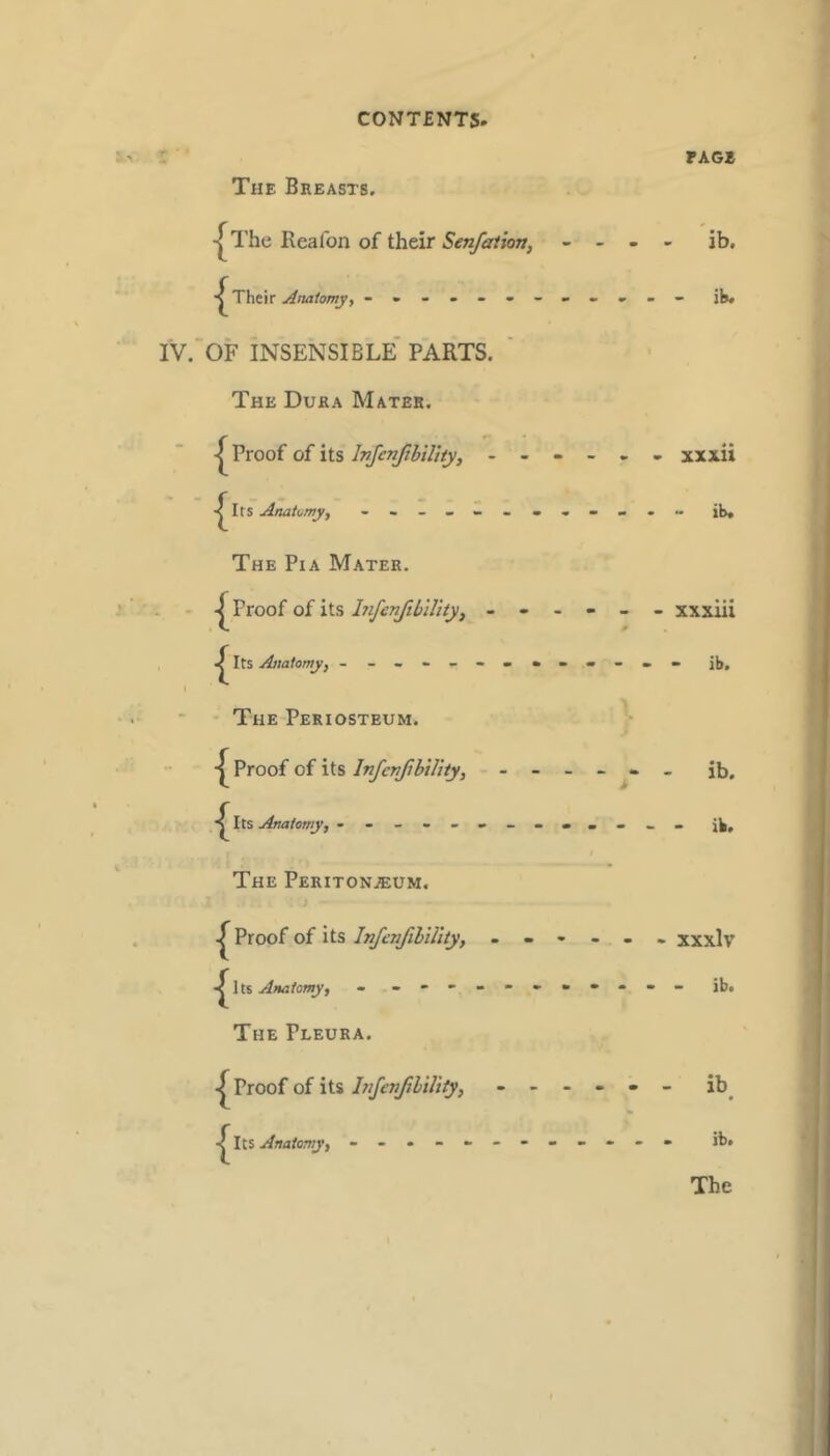 The Breasts. PAG* -|^The Reafon of their SenfaUon, - - - 'ib. Their Anatomy, - -- -- -- - OF insensible' parts. ■ The Dura Mates. Proof of its InJenfthiUty, - - - - « - xxxii AnaKmy, - -- -- -- - The Pia Mater. Proof of its- - - # ^ Its Anatomy, - - -- -- -- - The Periosteum. '■ Proof of its Infenfibility, - - - - ib. The Peritonjeum, Proof of its Infenfihility, ------ xxxlv Its Anatomy j - -- -- -- -- -- - ib. The Pleura. Proof of its ItifenfibiUiy, ------ ib^ Its Anatomy, - -- -- -- -- -- - ib.