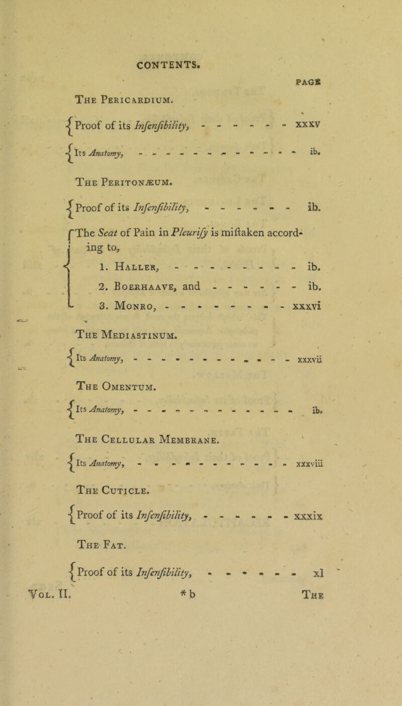 PAGS The Pericardium. Proof of its Infenjibility, - - - - - - XXXV The Peritonaeum. \ Proof of its_ - - - ib. /The Seat of Pain in Pkurify is miftaken accord* j ing to. 1. Haller, - . - - - - - - ib. 2. Boerhaave, and - - 3. Monro, ----- The Mediastinum. The Omentum. Anatomy, - -- -- -- - The Cellular Membrane. s The Cuticle. Proof of its Infenfihility, - - - The Fat. Proof of its InfenJilUity, VoL. II. xl