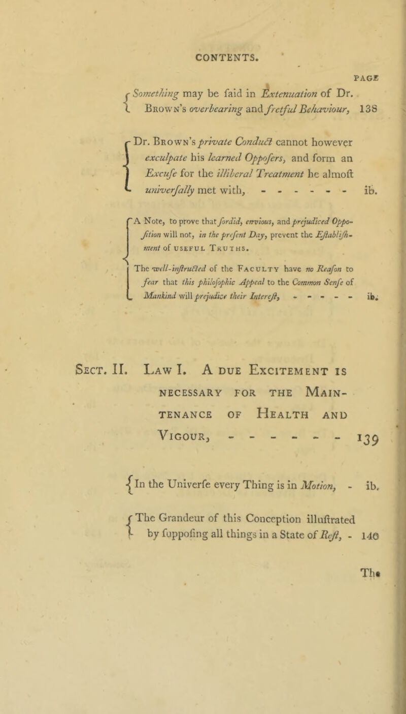 PAGE {Soinethwg may be faid in Extenuation of Dr. Brown’s overhearing and fretful Behaviour, 138 - Dr. Brown’s private Conduit cannot however exculpate his learned Oppofers, and form an Excufe for tlie illileral Treatment he almoft - univerfally met with, ------ ib. ’A Note, to prove that fordid, envious, sind prijudiced Oppo- fition will not, in the prefent Day, prevent the EJiabliJh- meni of useful Truths. The voM-inJlruRed of the Faculty have no Reafon to fear that this philojophic Appeal to the Common Senfe of , Mankind will prejudice their Intereji, ----- jj). Sect. II. Law I. A due Excitement is NECESSARY FOR THE MAIN- TENANCE OF Health and Vigour, -fin the Univerfe every Thing is in jl/b*o«, - ib. f The Grandeur of this Conception illuftrated f- byfuppofmgallthingsinaStateofAy^, - 140