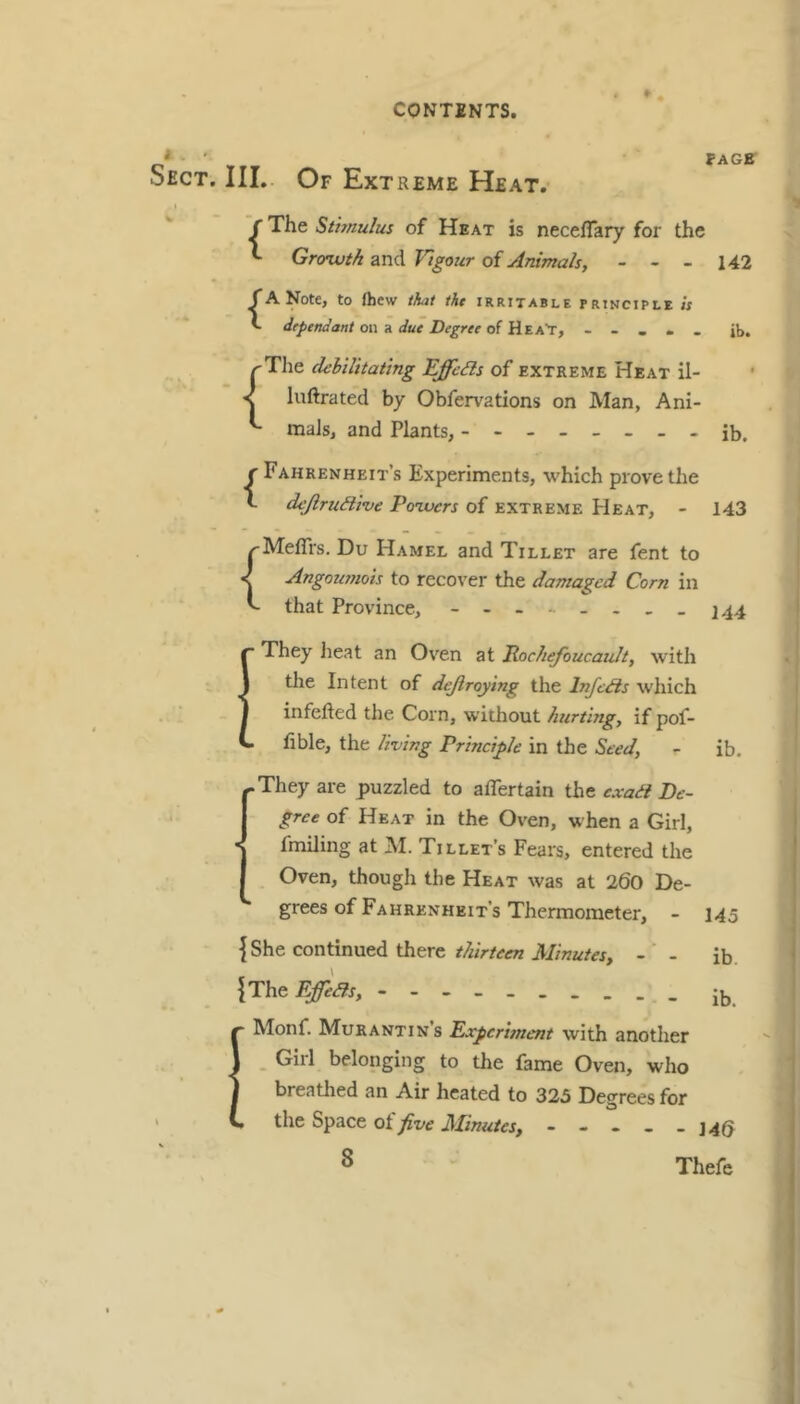 * FACE Sect. III. Of Extreme Heat. I ~C The Sthnulus of Heat is neceflary for the ^ Grorwth and Vigour of Animals, - - - 142 {A Note, to fhew that tht irritable principle « dependant on K due Degree of - - . • . jb. ^The dehilitating Effeds of extreme Heat il- < luftrated by Obfervations on Man, Ani- ^ mals, and Plants, -------- r Fahrenheit’s Experiments, which prove the t dejirudive Poivers of extreme PIeat, - ^Meffrs. Du Hamel and Tillet are fent to ^ Angomnots to recover the damaged Corn in ^ that Province, - _ ib. 143 144 ■ They lieat an Oven at Rocliefoucault, with the Intent of dejiroying the Infetfis which infefted the Corn, without hurting, if pof- fible, the living Principle in the Seed, - ib. ^They are puzzled to affertain the exail De- gree of Heat in the Oven, when a Girl, fmiling at M. Tillet’s Fears, entered the Oven, though the Heat was at 260 De- grees of Fahrenheit’s Thermometer, - 145 {She continued there-'- ib. {The EffeBs, EMonf. Murantins Expcrwient with another Girl belonging to the fame Oven, who breathed an Air heated to 325 Degrees for the Space ot five Minutes, ----- J4Q S Thefe