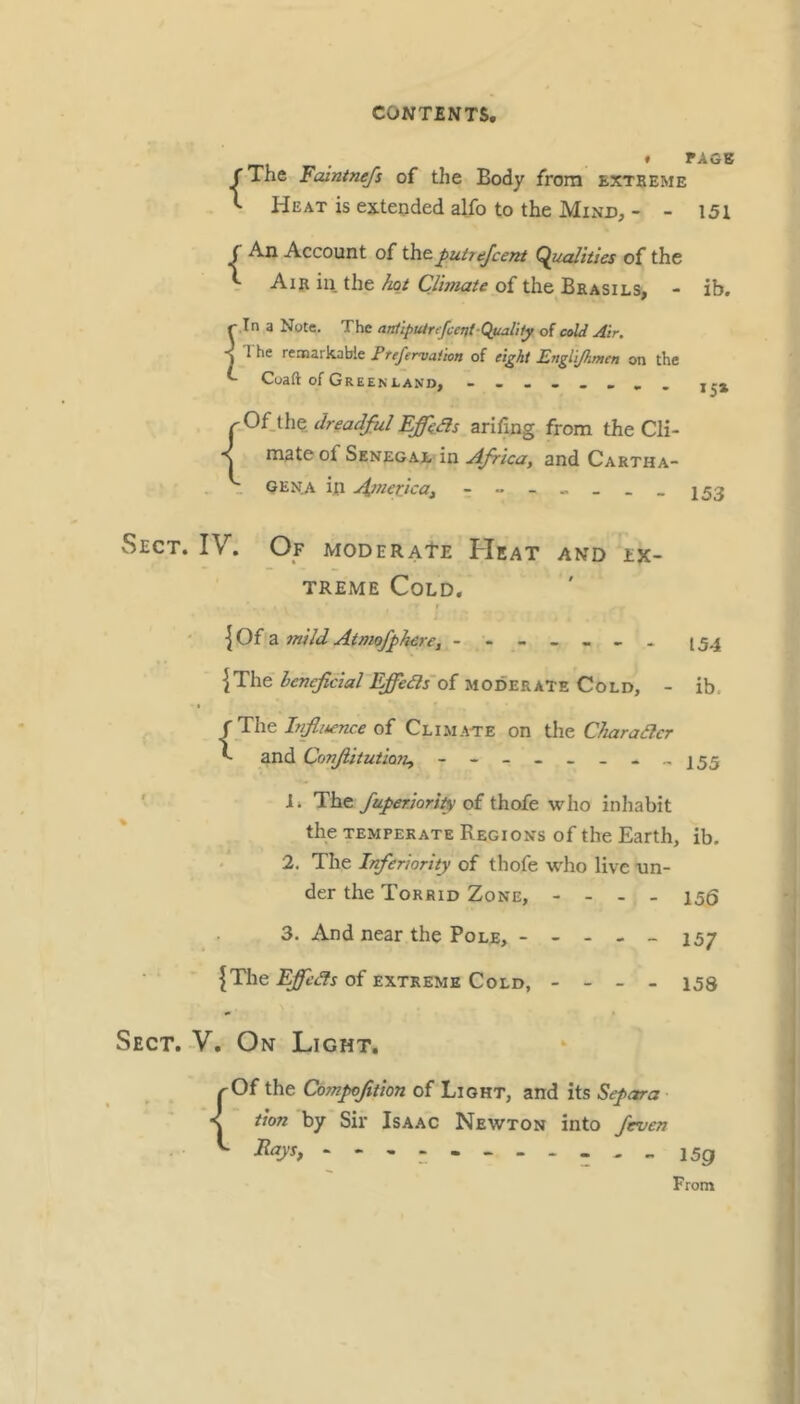 * PAGE jThe Falntnefs of the Body from extbeme ^ Heat is extended alfo to the Mind, - - 151 C An Account of the^utiejcent (Qualities of the V Air in the hot Climate of the Bkasils, - ib. r In a Note. The antipuinfccnt-QmlUy of coW Air. ■j 1 he rennarkabie Ftefervaiion of eight ILngliJhmen on the Coaft of Greenland, - rOiihedreadfiil Ejffhds arifing from the Cli- mate of Senegae in Africa, and Cartha- _ GENji in A^nerjca, - “- -- --153 Sect. IV. Of MooERAtz Heat and ex- treme Cold. r \Oi 2i 7nild Atmofphere, - 154 |The henefcial Effeas'oi moderate Cold, - ib, f The of Climate on \X\z Charaacr ^ and ConfitutioTi, - ' -I* Hhs. faperiority of thofe who inhabit the TEMPERATE Regions of the Earth, ib. . 2. The Inferiority of thofe wdio live un- der the Torrid Zone, - - - - 156 3. And near the Pole, ----- 157 {The of EXTREME Cold, - - - - 153 Sect. V. On Light. {Of the Compoftion of Light, and its Separa tion by Sir Isaac Newton into [even Rays, - 15g From