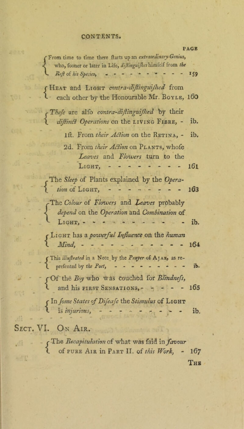 I'AGE r From time to time there Rurts up extraordinary Genius, < who, fooner or later in Life, dl/linguijhesh\cnki{ from the L Reji o{ his SpecieSf - --159 (Heat and Light cnntra-dijlmgwjlied from - each other by the Honourable Mr. Boyle, i60 {Thefe are alfo contra-dtflinguiJJied by their diftinB Operations On the living Fibre, - ib. ift. From their A(flion on the Retina, - ib. 2d. From their Adlon on Plants, whofe Leaves and Flowers turn to the Light, - -- -- -- - i6i - The Sleep of Plants explained by the Opera- tion of Light, - -- -- -- - 163 ^The Colour of Flowers and Leaves probably < depend on the Operation and Combination of Light, - - -ib. Light has z.powerful Influence on the human Mind, - - - -- -- -- -- i64 This illuflraied in a Note_by the Prayer of Ajax, as re- prefented by the Poet, - -- -- -- -- ib. - - - f Of the Boy who xvas couclied for BUndnefs, t and his FIRST Sensations,- -  “  1^5 {In fosne States of Difeafe the St'wiulus of Light is injurious, - - « - - - ^ * ib. Sect. VI. On Air. . . r The Recaprituhtion of what was faid in favour 1 of PURE Air in Part IL of this Work, - 167