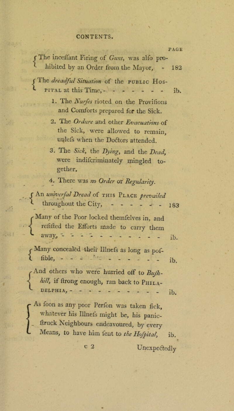 PAGE f The iiiceflant Firing of Guns, was alfo pro- ^ iiibited by an Order from the Mayor, - 182 dreadful SituaUon of the PUBLIC Hos- ^ PiTAL at this Time, ib. 1. The hurfes rioted on the Provifions and Comforts prepared for the Sick. 2. The Ordure and other Eifacuations oi the Sick, were allowed to remain, unlefs when the Doftors attended. 3. The Sick, the Hying, and the Dead, were indifcriminately mingled to- gether, 4. There was no Order or Regularity. {An wiyvcrfal •Dread of this Place prevailed throughout the City, - - - - -• . ] §3 ^Many of the Poor locked themfelves in, and < refitted the Etibrts made to carry tliem ^ away;, r Many concealed Iheir Illnefs as long as pof- 1 fible, - ib. { And others who were hurried off to Rujh- hill, if ftrong enough, ran back to Phila- delphia, • As foon as any poor Perfon was taken tick, whatever his Illnefs might be, his panic- _ firuck Neighbours endeavoured, by every Means, to have him fcut to the Hofpital, ib. ib. c 2 ib. « Unexpeftedly