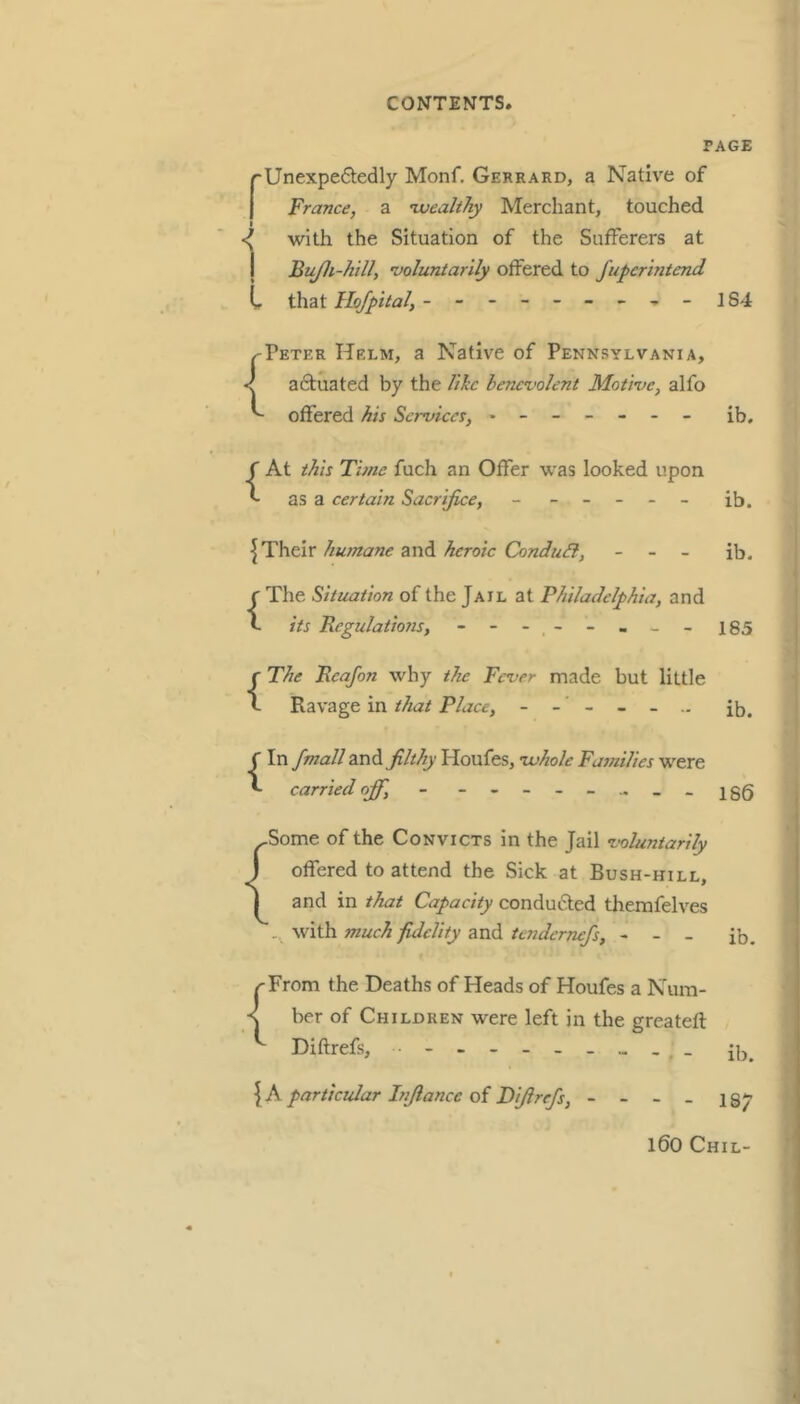 PAGE rUnexpe6ledly Monf. Gerrard, a Native of I France, a ’wealthy Merchant, touched I •I with the Situation of the Sufferers at I Bujli-hill, ’voluntarily offered to fufcrintend C that Hojfttal, -184 y'Peter Helm, a Native of Pennsylvania, < a6tuated by the like benevolent Motive, alfo offered his Services, ------- ib. At this Tune fuch an Offer was looked upon C as a certain Sacrifice, - ----- ib. humane heroic ConduSl, - - - ib. The Situation of the Jail at Philadelphia, and its Regulations, - - - - - - - 185 The Rcafon why the Fever made but little Ravage in that Place, ib. In fmall and filthy Houfes, ’whole Families were carried ojf, ---186 -Some of the Convicts in the Jail voluntarily J offered to attend the Sick at Bush-hill, I and in that Capacity conduced themfelves .. with much fidelity and tenderrufs, - - - ib. {From the Deaths of Heads of Houfes a Num- ber of Children were left in the greatefl Diftrefs, ib. {A particular Infiance of Diftrefs, - - - - 187 l60 Chil-