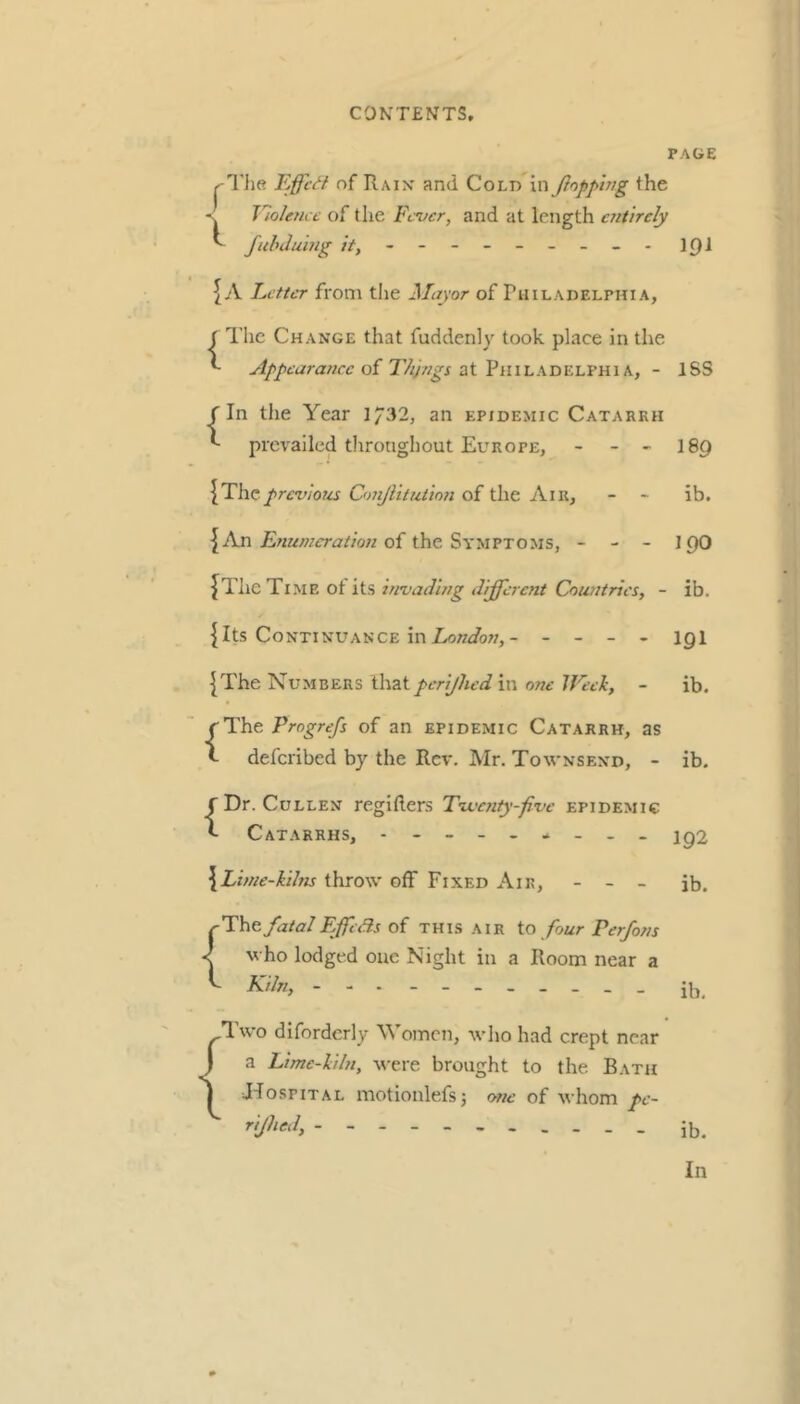 PAGE FjffcH of Raix and Cold ’vc\ Jlopphig the ■s Tlolencc of the Fever, and at length entirely ^ fuhduhig it, - -- -- -- -- 191 5 A Letter from tlie Mayor of ruiLADELPHi A, f The Change that fuddenly took place in the ^ Appearance of Things ■eXViWLKHV.i.Te’&iK, - ISS r In the Year 1/32, an epidemic Catarrh *- prevailed throughout Europe, - - - I89 {Theprevious Omjlitutinn of the Air, - - ib. {An of the Symptoms, - - - 19O {The Time ot its invading different Countries, - ib. {Its Continuance inZ^n^/o7;,- - - - - igi {The Numbers that pcrijhed in one JFeek, - ib. {The Progrefs of an epidemic Catarrh, as deferibed by the Rev. Mr. Townsend, - ib. {Dr. Cullen regifters Tivcnty-five epidemic Catarrhs, - iq2 \Linie-kihu throw off Fixed Air, - - _ jb. rThe fatalFffedls of this air io four Per/ons who lodged one Night in a Room near a ^ Kiln, - ib. { Two diforderly Women, who had crept near a Lime-kiln, were brought to the Bath JdospiTAL niotionlefsj one of whom pc- rijhed. ib. In