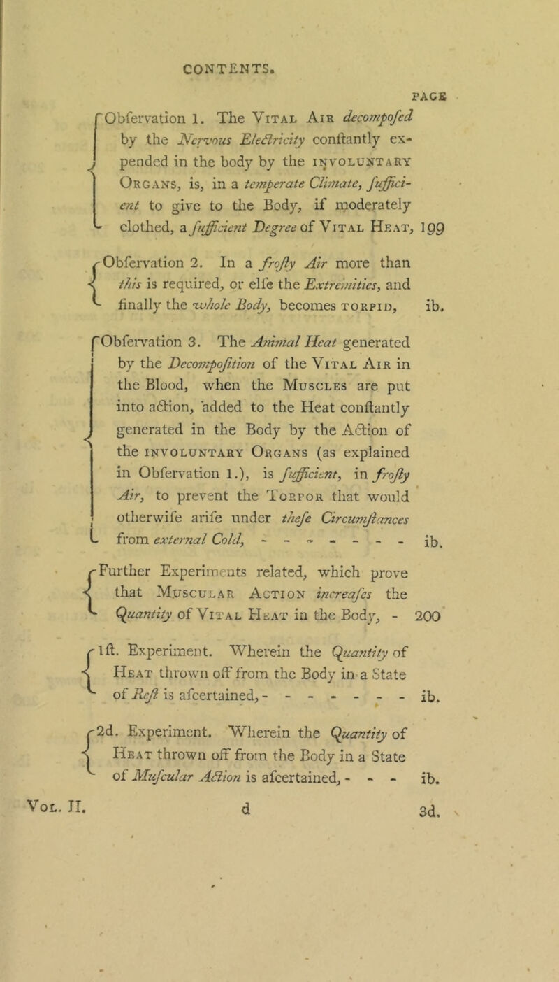 PACK 'Obfervation 1. The Vital Air decompofed by the Ncn'ous Ele^ridty conftantly ex- ^ pended in the body by the involuntary I Organs, is, in a temperate Climate, fufjici- j ent to give to the Body, if moderately ^ clothed, a fufficierit of Vital Heat, 109 Obfervation 2. In a frojly Air more than < this is required, or elfe the Extremities, and finally the nvholc Body, becomes torpid, ib. |Obfervation 3. The Ammal Heat generated by the Decompojitmi of the Vital Air in the Blood, when the Muscles are put into adtion, added to the Heat conftantly generated in the Body by the Adion of the involuntary Organs (as explained in ObfeiTation 1.), is fufficient, va frojly Air, to prevent the Torpor that would otherwife arife under thefe Circumjiances from external Cold, ------- {Further Experiments related, which prove that Muscular Action increafes the of Vital Heat in the Body, - 200 {1ft. Experiment. Wherein the Cpuantiiy of Heat thrown off from the Body in-a State of Reft is afeertained, ------- ib. r2d. Experiment. Wherein the Qluanfity of < Heat thrown off from the Body in a State of Mufcular Adlion is afeertained, - VoL. ir. d ib. 3d,