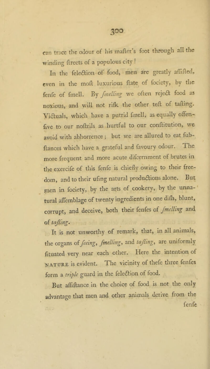 cnn trr.cc the oJour of his mafter’s foot through all the winding (Irects of a populous city ! In the feleaion of food, men are greatly affificd, even in the moll luxurious hate of fociety, by the fenfe of fmelL By fmelllng we often rejea food as noxious, and will not rifk the other tell of tailing. Viauals, which have a putrid fmell, as equally ofFen- fivc to our noftrlls as hurtful to our conftitution, we avoid with abhorrence; but w^e are allured to eat fub- fiances which have a grateful and favoury odour. The more frequent and more acute difeernment of brutes in the exercife of this fenfe is chiefly owing to their free- dom, and to their ufing natural produdions alone. But men in fociety, by the arts of cookery, by the unna-' tural affemblage of twenty ingredients in one dlfli, blunt, corrupt, and deceive, both their fenfes of Jmelling and of tajilng. It is not unworthy of remark, that, in all animals, the organs of feeing^ fmelhng, and tajling, are uniformly fituated very near each other. Here the intention of NATURE is evident. The vicinity of thefe three fenfes form a triple guard in the fele6lion of food. But affiflance in the choice of food is not the only advantage that men and other animals derive from the fenfe