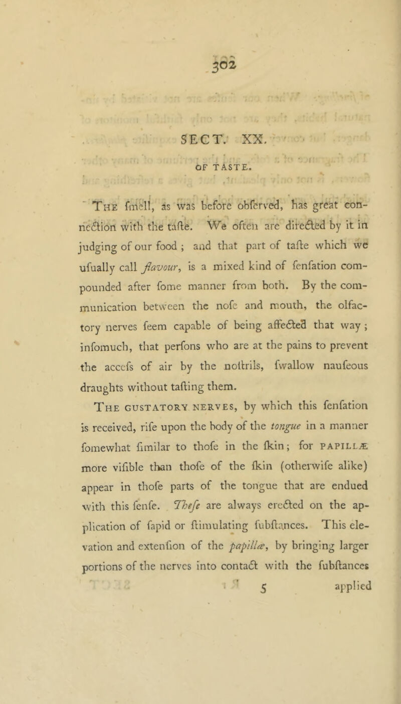 • I’ OF TASTE. The fiTifeli, as was before obferved, has great con- nection with the tafte. We often are direded by it in judging of our foexi; and that part of tafle which we ufually call flavour^ is a mixed kind of fenfation com- pounded after fome manner from both. By the com- munication between the nofe and mouth, the olfac- tory nerves feem capable of being afFe6te3 that way ; infomuch, that perfons who are at the pains to prevent the accefs of air by the noltrils, fwallow naufeous draughts without tailing them. The gustatory nerves, by which this fenfation « is received, rife upon the body of the tongue in a manner fomewhat {Imilar to thofe in the Ikin; for papilLjE more vifible than thofe of the fkin (otherwife alike) appear in thofe parts of the tongue that are endued with this fenfe. Thefe are always eredled on the ap- plication of fapid or llimulating fubfl:a.nces. This ele- vation and extenfion of the papilla, by bringing larger portions of the nerves into contacSl with the fubftances