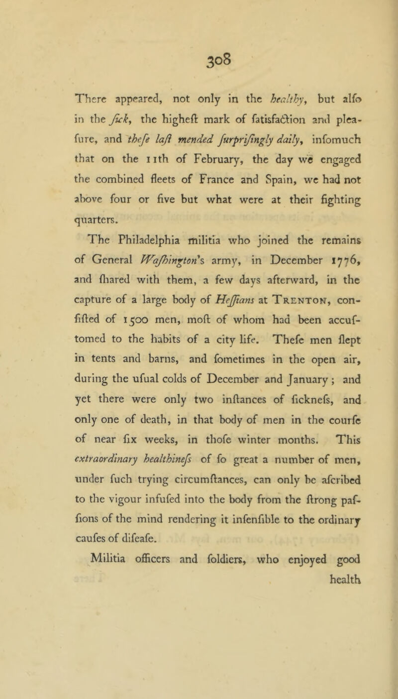 There appeared, not only in the healthy^ but alfo in the Jicky the higheft mark of fatisfailion ami plea- fure, and 'thefe laji mended JurprlJtngly dally^ infomuch that on the i ith of February, the day we engaged the combined fleets of France and Spain, we had not above four or five but what were at their fighting quarters. The Philadelphia militia who joined the remains of General WaJh'mgton% army, in December 1776, and fliared with them, a few days afterward, in the capture of a large body of HeJJians at Trenton, con- fided of 1500 men, mofl of whom had been accuf- tomed to the habits of a city life. Thefe men flept in tents and barns, and fometimes in the open air, during the ufual colds of December and January ; and yet there were only two inftances of ficknefs, and only one of death, in that body of men in the courfc of near fix weeks, in thofe winter months. This extraordinary healthlnefs of fo great a number of men, under fuch trying circumftances, can only be aferibed to the vigour infufed into the body from the ftrong paf- fions of the mind rendering It infenfible to the ordinary caufes of difeafe. Militia officers and foldiers, who enjoyed good health