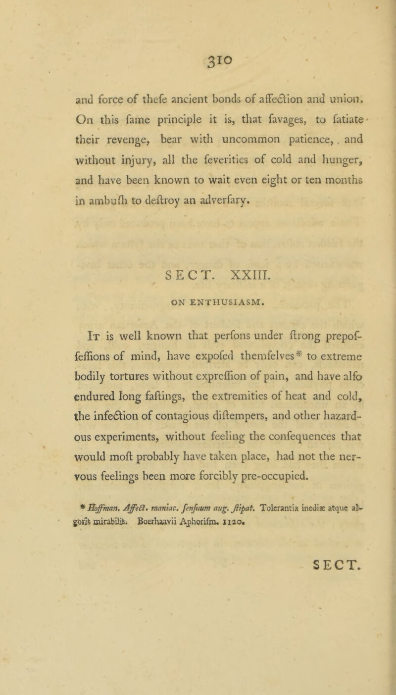 and force of thefe ancient bonds of affedlion and union. On this fame principle it is, that favages, to fatiate- their revenge, bear with uncommon patience,, and without injury, all the feveritics of cold and hunger, and have been known to wait even eight or ten months in ambudi to deftroy an adverfary. SECT. XXIII. . ON ENTHUSIASM. It is well known that perfons under Iliong prepof- feffions of mind, have expofed themfelves* to extreme bodily tortures without expreflion of pain, and have alfo endured long fallings, the extremities of heat and cold, the infection of contagious diflempers, and other hazard- ous experiments, without feeling the confequences that would moll probably have taken place, had not the ner- vous feelings been more forcibly pre-occupied. * Hoffman, AffeS. maniac, fcnjmm aug. ffipat. Tolcrantia mediae atquc al^ goih mirabil^i Boerhaavii Aphorifm. iizo.