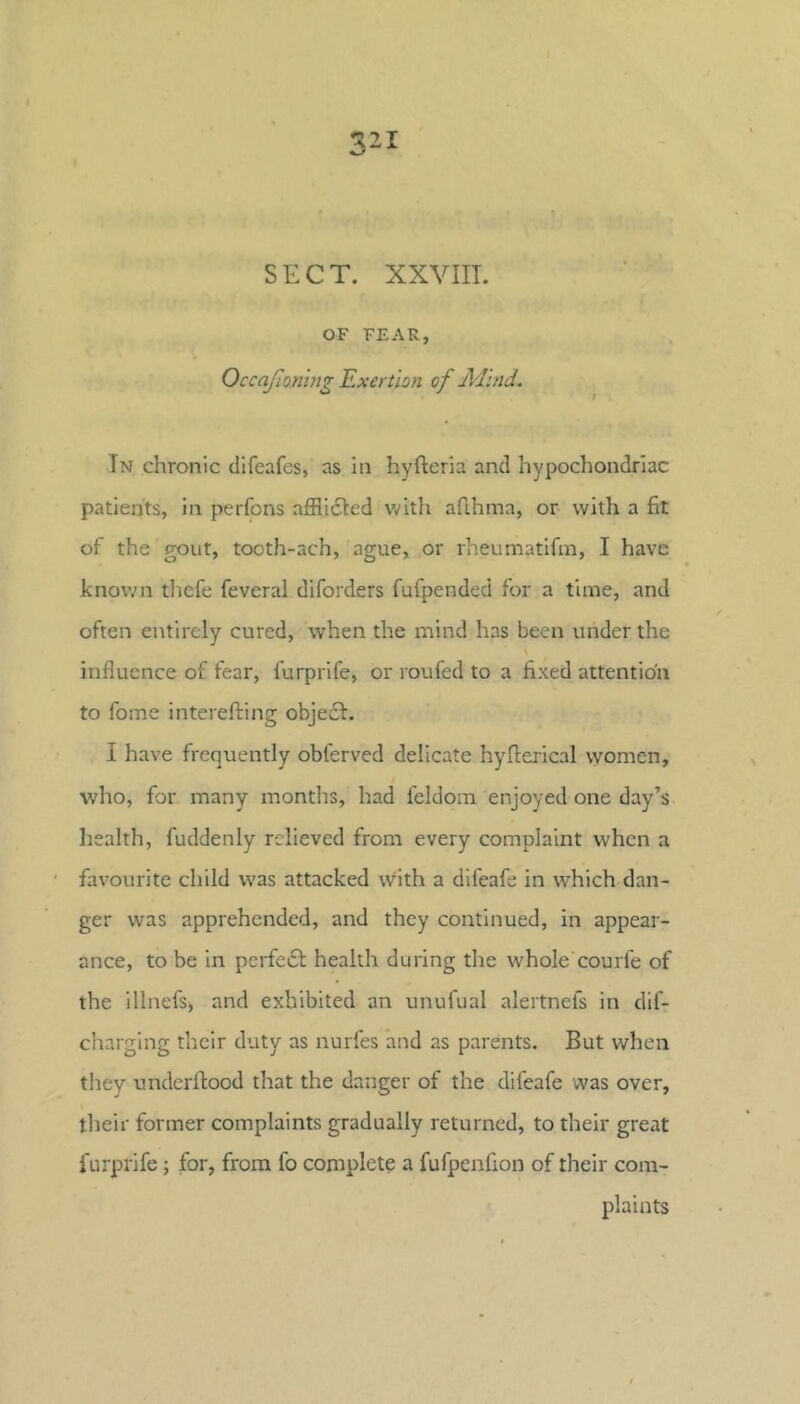 SECT. XXVIIT. OF FEAR, Exertion of Adind. In chronic difeafes, as in hyfteria and hypochondriac patients, in perfons afflicted Vv'ith aflhina, or with a fit of the gout, tooth-ach, ague, or rheumatifm, I have knov;n thefe feveral diforders fufpended for a time, and often entirely cured, when the mind has been under the \ influence of fear, furprlfe, or roufed to a fixed attention to fome interefting obje6t. I have frequently obferved delicate hyfterical women, who, for many months, had feldom enjoyed one day’s health, fuddenly relieved from every complaint when a favourite child was attacked with a difeafe in which dan- ger was apprehended, and they continued, in appear- ance, to be in perfeft health during the whole courfe of the illnefs) and exhibited an unufual alertnefs in dif- charging their duty as nurfes and as parents. But when tliey underfiood that the danger of the difeafe was over, their former complaints gradually returned, to their great furprife; for, from fo complete a fufpenfion of their com- plaints