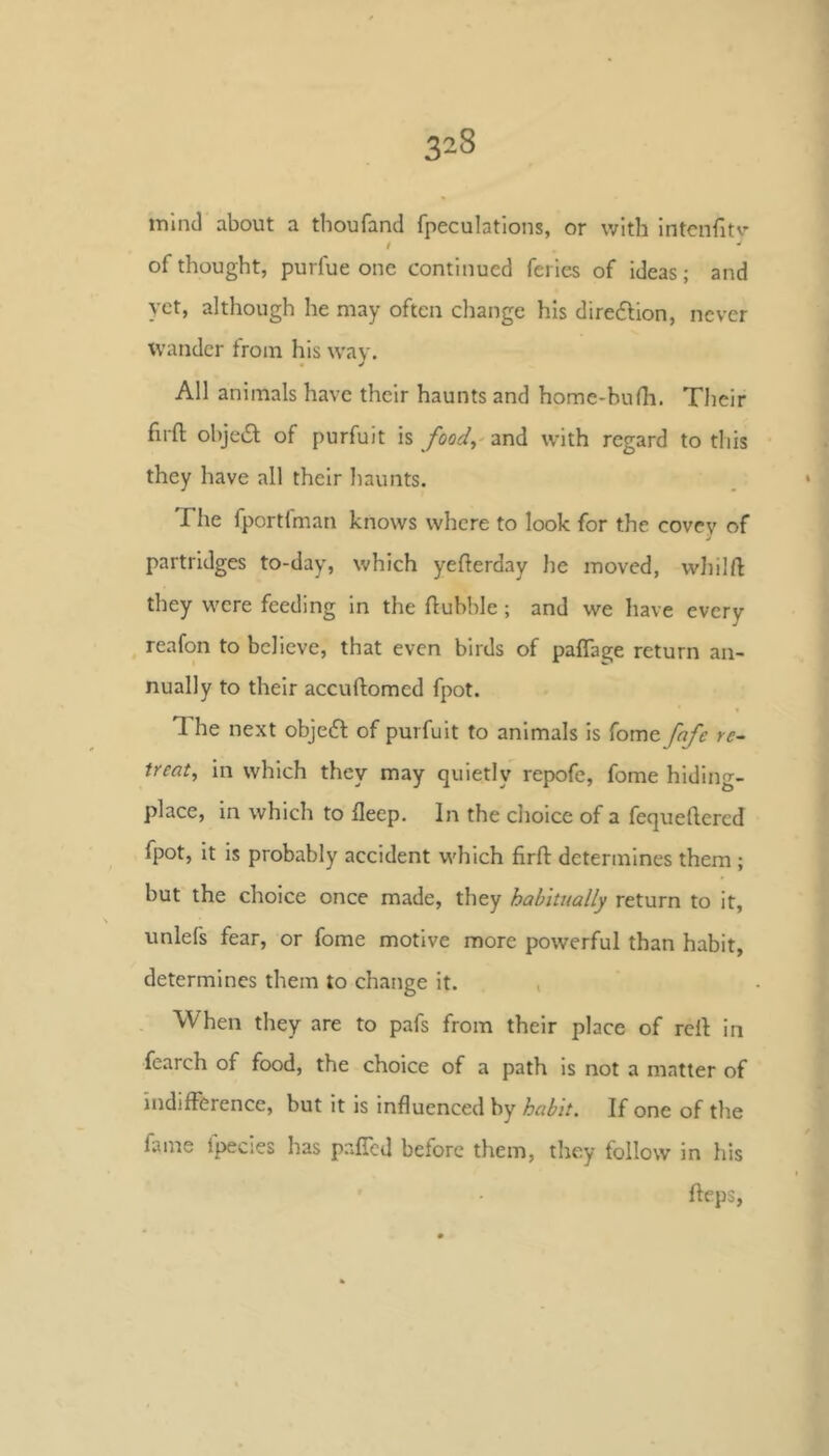 mind about a thoufand fpeculations, or with intcnfitv t •' of thought, purfue one continued feries of Ideas; and yet, although he may often cliange his diredlion, never wander from his wav. All animals have their haunts and home-bufh. Their firft obje6l of purfuit is /oo^/,'and with regard to this they have all their haunts. riie fportlman knows where to look for the covey of partridges to-day, which yefterday he moved, wliilft they were feeding In the flubble; and we have every reafon to believe, that even birds of paffage return an- nually to their accuftomed fpot. The next obje6l of purfuit to animals is fome fnfe re- treat^ in which they may quietly repofe, fome hiding- place, in which to fleep. In the choice of a fequeftered fpot, it is probably accident which firfi: determines them ; but the choice once made, they habitually return to it, unlefs fear, or fome motive more powerful than habit, determines them to change it. , When they are to pafs from their place of reil in fearch of food, the choice of a path is not a matter of indifference, but it is influenced by habit. If one of the fame Ipecies has pafTcd before them, they follow in his fleps.