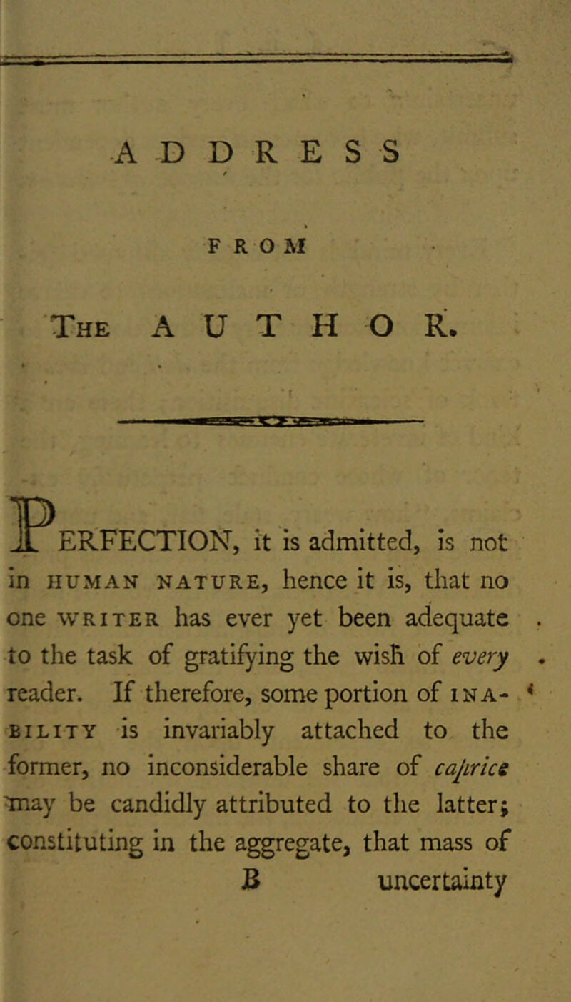 A D D R E S S FROM The author. * l ERFECTION, it is admitted, is not in HUMAN NATURE, hencc it is, that no one WRITER has ever yet been adequate to the task of gratifying the wish of every reader. If therefore, some portion of ina- BiLiTY is invariably attached to the •former, no inconsiderable share of cajirke Tnay be candidly attributed to the latter; constituting in the aggregate, that mass of B uncertainty