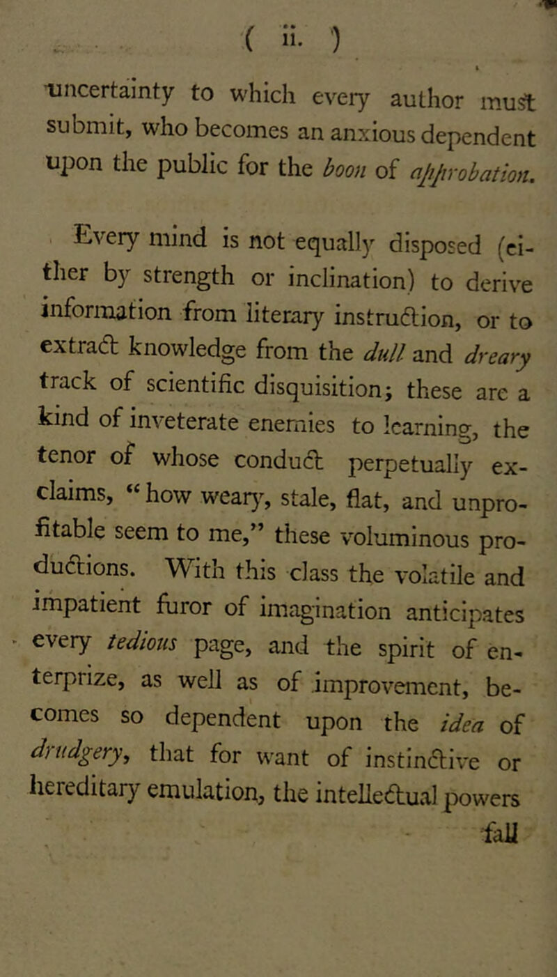 ■( ') » uncertainty to which every author muft submit, who becomes an anxious dependent upon the public for the hoji of ajijirobation. Every mind is not equally disposed (ci- ther by strength or inclination) to derive information from literary instmilion, or to extrad knowledge from the dull and dreary track of scientific disquisition; these are a kind of inveterate enemies to learning, the tenor of whose condud perpetually ex- claims, how wear}% stale, flat, and unpro- fitable seem to me,” these voluminous pro- dudions. With this class the volatile and impatient furor of imagination anticipates - every tedious page, and the spirit of en- terprize, as well as of improvement, be- comes so dependent upon the idea of duidgery, that for want of instindive or hereditary emulation, the intelledual powers fall