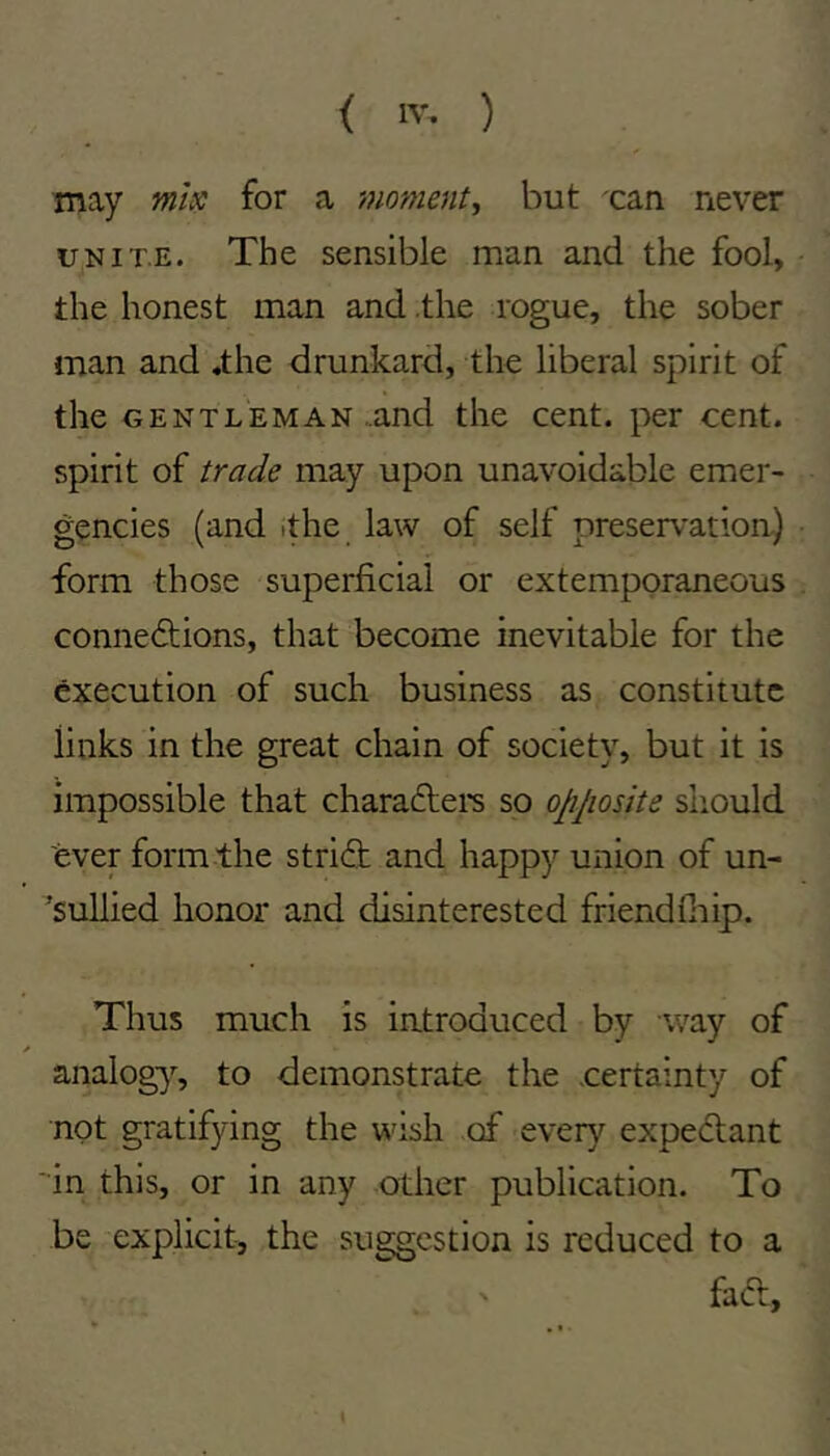may misc for a moment^ but can never UNITE. The sensible man and the fool, the honest man and .the rogue, the sober man and «the drunkard, the liberal spirit of the GENTLEMAN .and the cent, per cent, spirit of trade may upon unavoidable emer- gencies (and ithe law of self preservation.) form those superficial or extemporaneous connections, that become inevitable for the execution of such business as constitute links in the great chain of society, but it is impossible that chara6tei*s so opjiosite should ever form the strict and happy union of un- 'sullied honor and disinterested friendfiiip. Thus much is introduced by way of analogy, to demonstrate the certainty of not gratifying the wish of every expeCtant in this, or in any other publication. To be explicit, the suggestion is reduced to a faCt, \