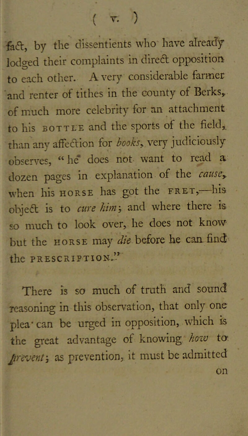feft, by the dissentients who' have alreatly lodo'ed their complaints in direft opposition to each other. A very considerable farmer 'and renter of tithes in the county of Berks, of much more celebrity for an attachment to his BOTTLE and the sports of the fields than any affeftion for booksy very judiciously obsenres, h^ does not- want to r^d a. dozen pages m explanation of the cciuscy when his horse has got the fret,- his objed is to cure him-, and where there is so much to look over, he does not know- but the HORSE may die before he can find' the PRESCRIPTION.’-* There is so much of truth and sound reasoning in this observation, that only one plea* can be urged in opposition, which is the great advantage of knowing hozv to- prevent-, as prevention, it must be admitted on