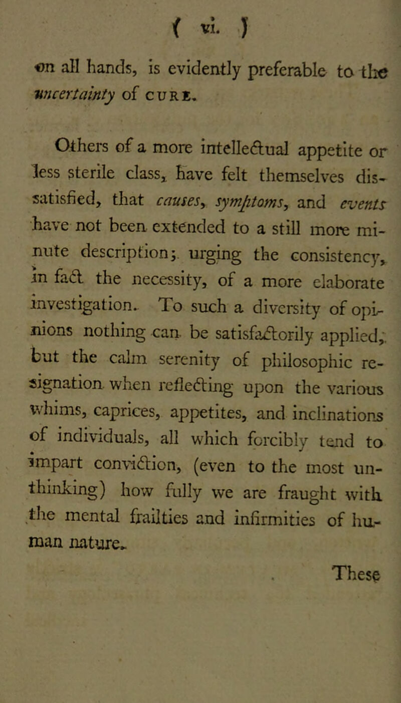 on all hands, is evidently preferable to tlie uncertainty of cure. Others of a more intelledual appetite or less sterile class^ have felt themselves dis- satisfied, that causesy symptoms, and events have not been extended to a still more mi- nute description j. urging the consistency, in fad the necessity, of a more elaborate investigation.. To such a diversity of opi- nions nothing can be satisfadorily applied,', but the calm serenity of philosophic re- signation. when refleding upon the various wliims, caprices, appetites, and inclinations of individuals, all which forcibly tend to impart convidion, (even to the most un- thinking) how fully we are fraught with, the mental frailties and infirmities of hu- man nature* These
