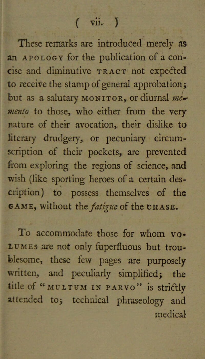 Tliese remarks are introduced merely as an APOLOGY for the publication of a con- cise and diminutive tract not expefted to receive the stamp of general approbation; but as a salutary MONITOR, or diurnal mmto to those, who either from the very nature of their avocation, their dislike to literary drudger}^, or pecuniary circum- scription of their pockets^ are prevented from exploring the regions of science, and wish (like sporting heroes of a certain des- cription) to possess themselves of the GAME, without the fatigue qI the Chase. To accommodate those for whom vo- lumes are not only fuperfluous but trou- blesome, these few pages are purposely written, and peculiarly simplified; the title of “multum in parvo” is stridly attended to; technical phraseology and medical