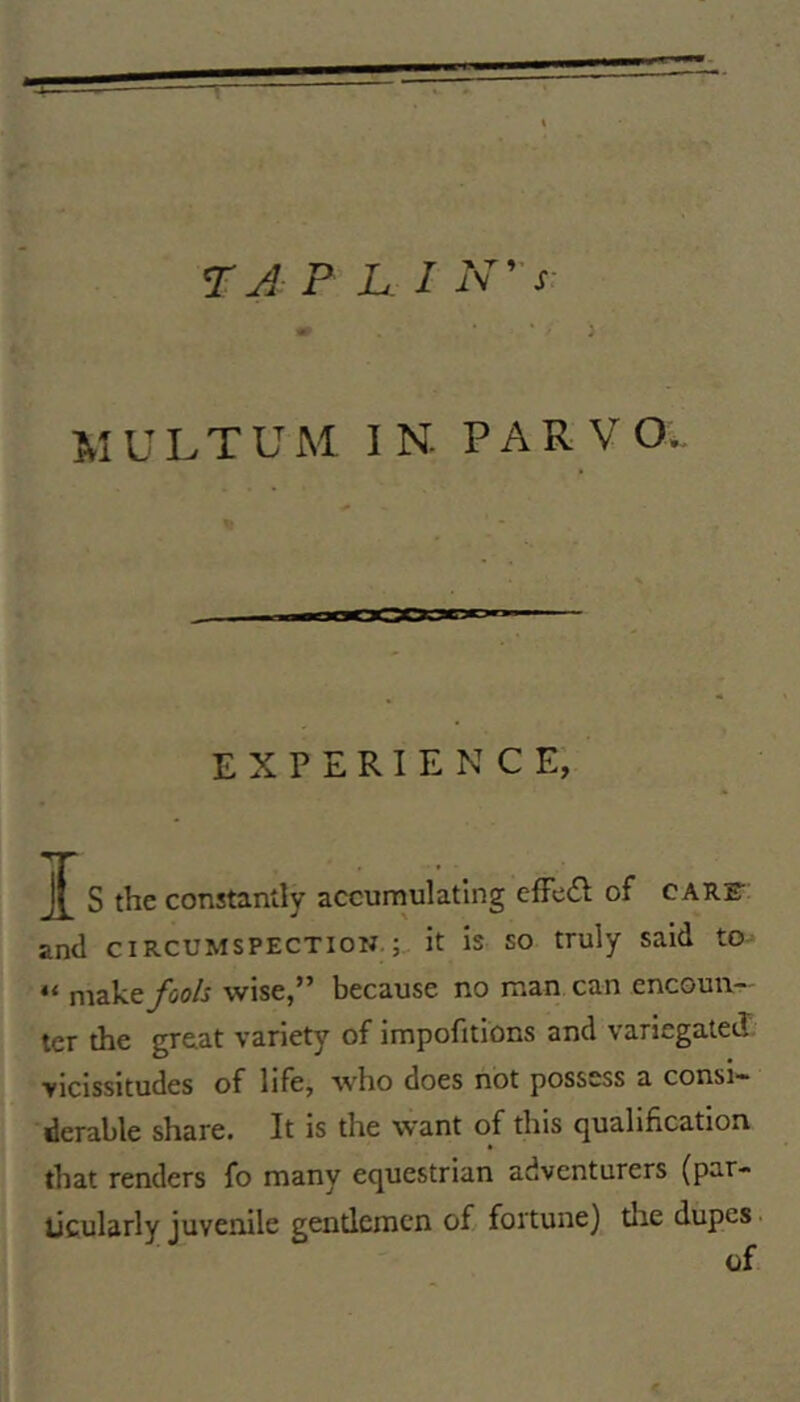 m * ■ ' ) M U LT U M IN. P A R V O. experience; J S the constantly accurnulating cfFeifl: of CARF and CIRCUMSPECTION.; it is so truly said to- “ fools wise,” because no man can encoun^' ter the great variety of impofitions and variegated vicissitudes of life, who does not possess a consi- derable share. It is the want of this qualification that renders fo many equestrian adventurers (par- ticularly juvenile gentlemen of fortune) tire dupes. of
