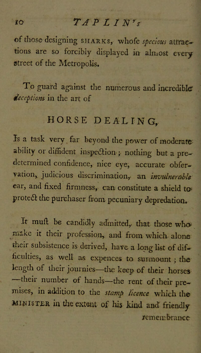 of those^ designing sharks, whofc sjimous attrac- tions are so forcibly displayed in alniost every street of the Metropolis. To guard against the numerous and Incrediblcf deceptions in the art of HORSE DEALING, Is a task very ^ far beyond the power of moderate ability or diffident inspedion ^ nothing but a pre- determined confidence, nice eye, accurate obfer- vation,. judicious discrimination, an invidnerahU ear, and fixed firmness, can constitute a shield to- protedl the purchaser from pecuniary depredation. It muft be candidly admitted,, that those who make it their profession, and from which alone their subsistence is derived, have a long list of dif- ficulties, as well as expences to surmount ; the length of Uielr journies—tire keep of tlieir horses —their number of hands—the rent of their pre- mises, in addition to the stamp licence which the Aii^iST£R in tlie extent of his kind and friendly remembrance